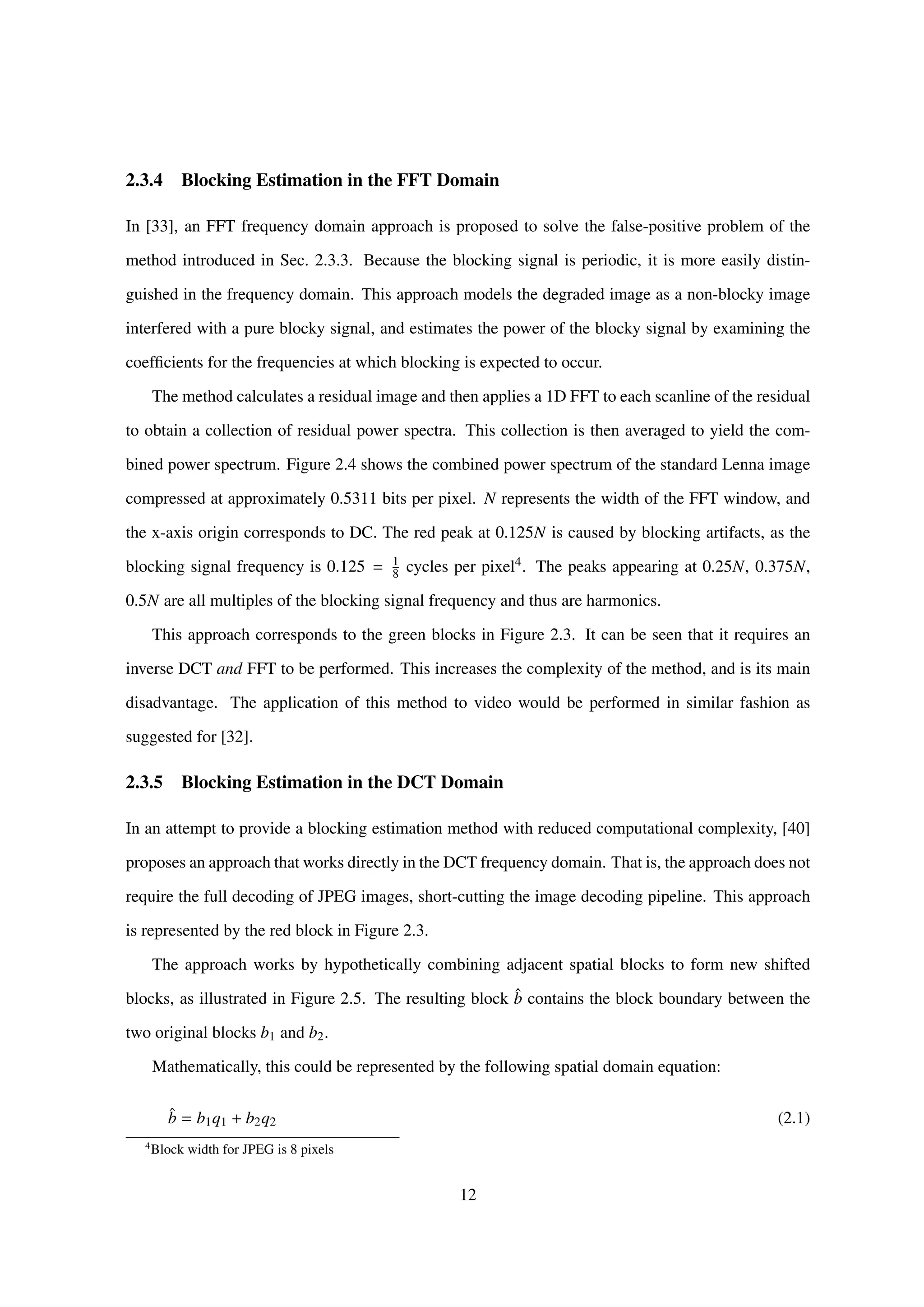 2.3.4 Blocking Estimation in the FFT Domain
In [33], an FFT frequency domain approach is proposed to solve the false-positive problem of the
method introduced in Sec. 2.3.3. Because the blocking signal is periodic, it is more easily distin-
guished in the frequency domain. This approach models the degraded image as a non-blocky image
interfered with a pure blocky signal, and estimates the power of the blocky signal by examining the
coefﬁcients for the frequencies at which blocking is expected to occur.
The method calculates a residual image and then applies a 1D FFT to each scanline of the residual
to obtain a collection of residual power spectra. This collection is then averaged to yield the com-
bined power spectrum. Figure 2.4 shows the combined power spectrum of the standard Lenna image
compressed at approximately 0.5311 bits per pixel. N represents the width of the FFT window, and
the x-axis origin corresponds to DC. The red peak at 0.125N is caused by blocking artifacts, as the
blocking signal frequency is 0.125 = 1
8 cycles per pixel4. The peaks appearing at 0.25N, 0.375N,
0.5N are all multiples of the blocking signal frequency and thus are harmonics.
This approach corresponds to the green blocks in Figure 2.3. It can be seen that it requires an
inverse DCT and FFT to be performed. This increases the complexity of the method, and is its main
disadvantage. The application of this method to video would be performed in similar fashion as
suggested for [32].
2.3.5 Blocking Estimation in the DCT Domain
In an attempt to provide a blocking estimation method with reduced computational complexity, [40]
proposes an approach that works directly in the DCT frequency domain. That is, the approach does not
require the full decoding of JPEG images, short-cutting the image decoding pipeline. This approach
is represented by the red block in Figure 2.3.
The approach works by hypothetically combining adjacent spatial blocks to form new shifted
blocks, as illustrated in Figure 2.5. The resulting block ˆb contains the block boundary between the
two original blocks b1 and b2.
Mathematically, this could be represented by the following spatial domain equation:
ˆb = b1q1 + b2q2 (2.1)
4
Block width for JPEG is 8 pixels
12
 