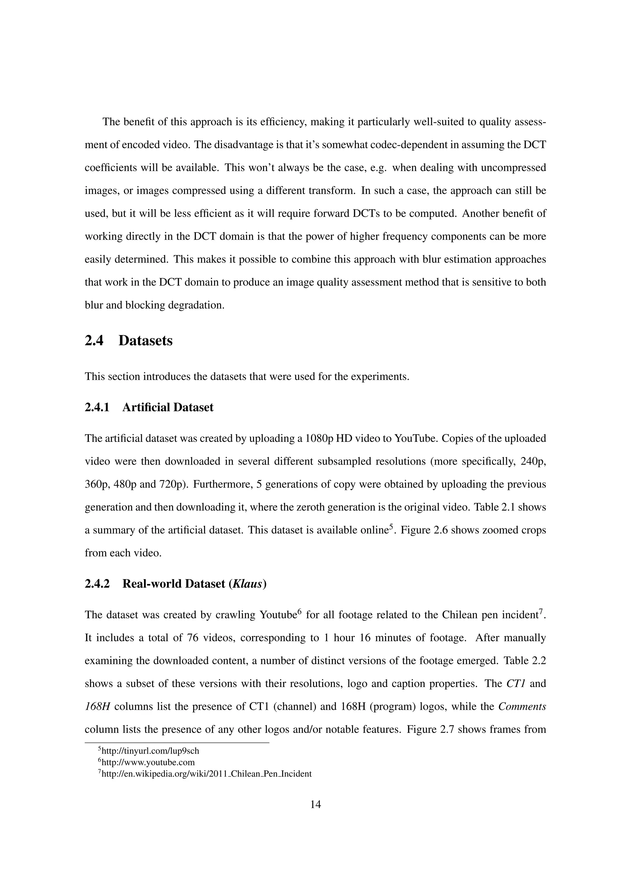 The beneﬁt of this approach is its efﬁciency, making it particularly well-suited to quality assess-
ment of encoded video. The disadvantage is that it’s somewhat codec-dependent in assuming the DCT
coefﬁcients will be available. This won’t always be the case, e.g. when dealing with uncompressed
images, or images compressed using a different transform. In such a case, the approach can still be
used, but it will be less efﬁcient as it will require forward DCTs to be computed. Another beneﬁt of
working directly in the DCT domain is that the power of higher frequency components can be more
easily determined. This makes it possible to combine this approach with blur estimation approaches
that work in the DCT domain to produce an image quality assessment method that is sensitive to both
blur and blocking degradation.
2.4 Datasets
This section introduces the datasets that were used for the experiments.
2.4.1 Artiﬁcial Dataset
The artiﬁcial dataset was created by uploading a 1080p HD video to YouTube. Copies of the uploaded
video were then downloaded in several different subsampled resolutions (more speciﬁcally, 240p,
360p, 480p and 720p). Furthermore, 5 generations of copy were obtained by uploading the previous
generation and then downloading it, where the zeroth generation is the original video. Table 2.1 shows
a summary of the artiﬁcial dataset. This dataset is available online5. Figure 2.6 shows zoomed crops
from each video.
2.4.2 Real-world Dataset (Klaus)
The dataset was created by crawling Youtube6 for all footage related to the Chilean pen incident7.
It includes a total of 76 videos, corresponding to 1 hour 16 minutes of footage. After manually
examining the downloaded content, a number of distinct versions of the footage emerged. Table 2.2
shows a subset of these versions with their resolutions, logo and caption properties. The CT1 and
168H columns list the presence of CT1 (channel) and 168H (program) logos, while the Comments
column lists the presence of any other logos and/or notable features. Figure 2.7 shows frames from
5
http://tinyurl.com/lup9sch
6
http://www.youtube.com
7
http://en.wikipedia.org/wiki/2011 Chilean Pen Incident
14
 