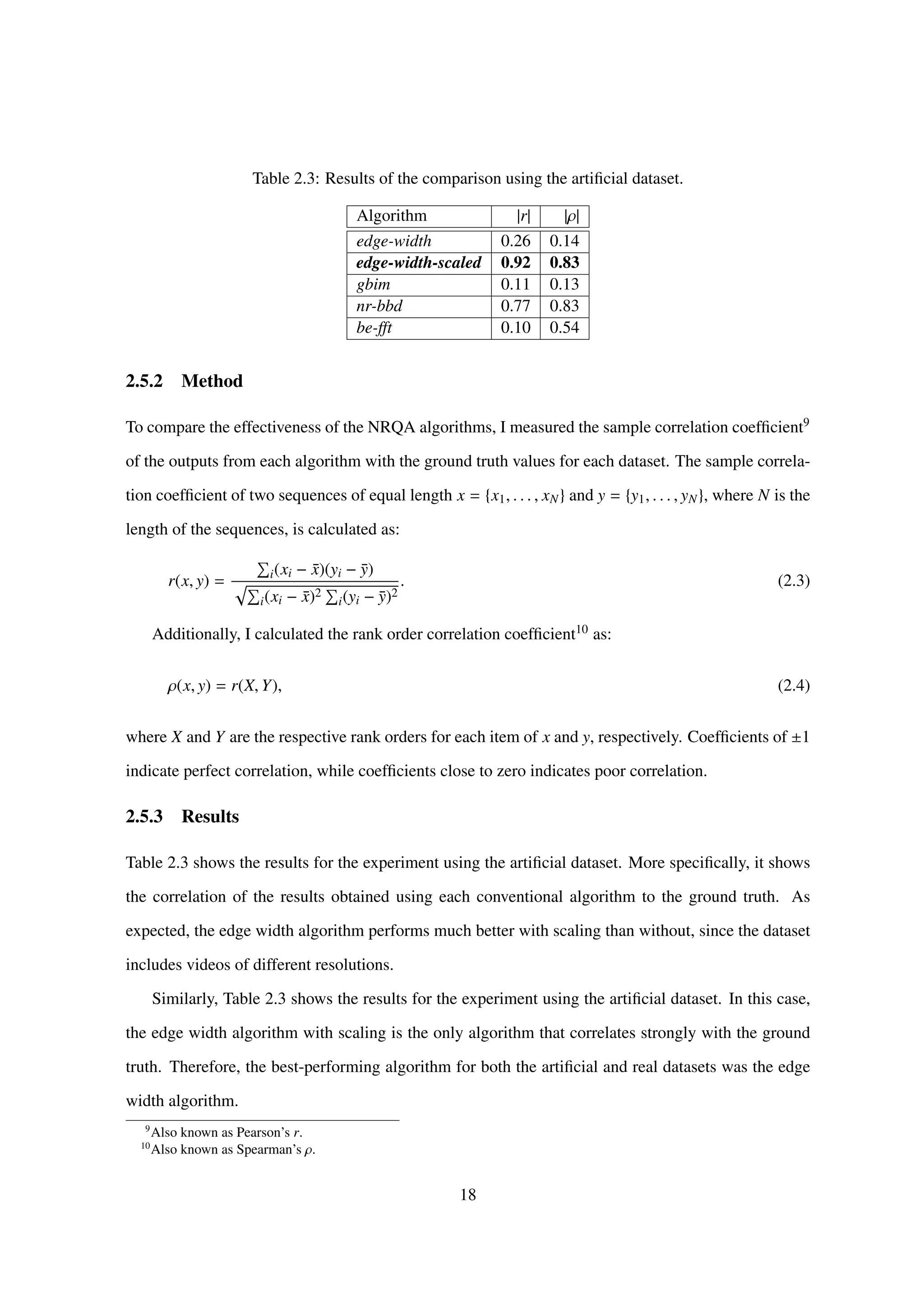 Table 2.3: Results of the comparison using the artiﬁcial dataset.
Algorithm |r| |ρ|
edge-width 0.26 0.14
edge-width-scaled 0.92 0.83
gbim 0.11 0.13
nr-bbd 0.77 0.83
be-fft 0.10 0.54
2.5.2 Method
To compare the effectiveness of the NRQA algorithms, I measured the sample correlation coefﬁcient9
of the outputs from each algorithm with the ground truth values for each dataset. The sample correla-
tion coefﬁcient of two sequences of equal length x = {x1, . . . , xN} and y = {y1, . . . , yN}, where N is the
length of the sequences, is calculated as:
r(x, y) = i(xi − ¯x)(yi − ¯y)
i(xi − ¯x)2
i(yi − ¯y)2
. (2.3)
Additionally, I calculated the rank order correlation coefﬁcient10 as:
ρ(x, y) = r(X, Y), (2.4)
where X and Y are the respective rank orders for each item of x and y, respectively. Coefﬁcients of ±1
indicate perfect correlation, while coefﬁcients close to zero indicates poor correlation.
2.5.3 Results
Table 2.3 shows the results for the experiment using the artiﬁcial dataset. More speciﬁcally, it shows
the correlation of the results obtained using each conventional algorithm to the ground truth. As
expected, the edge width algorithm performs much better with scaling than without, since the dataset
includes videos of different resolutions.
Similarly, Table 2.3 shows the results for the experiment using the artiﬁcial dataset. In this case,
the edge width algorithm with scaling is the only algorithm that correlates strongly with the ground
truth. Therefore, the best-performing algorithm for both the artiﬁcial and real datasets was the edge
width algorithm.
9
Also known as Pearson’s r.
10
Also known as Spearman’s ρ.
18
 