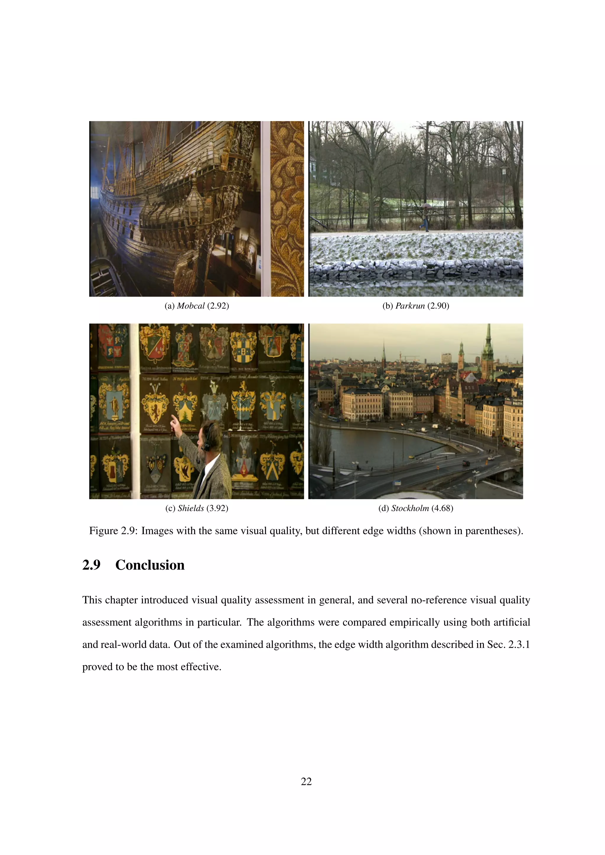 (a) Mobcal (2.92) (b) Parkrun (2.90)
(c) Shields (3.92) (d) Stockholm (4.68)
Figure 2.9: Images with the same visual quality, but different edge widths (shown in parentheses).
2.9 Conclusion
This chapter introduced visual quality assessment in general, and several no-reference visual quality
assessment algorithms in particular. The algorithms were compared empirically using both artiﬁcial
and real-world data. Out of the examined algorithms, the edge width algorithm described in Sec. 2.3.1
proved to be the most effective.
22
 