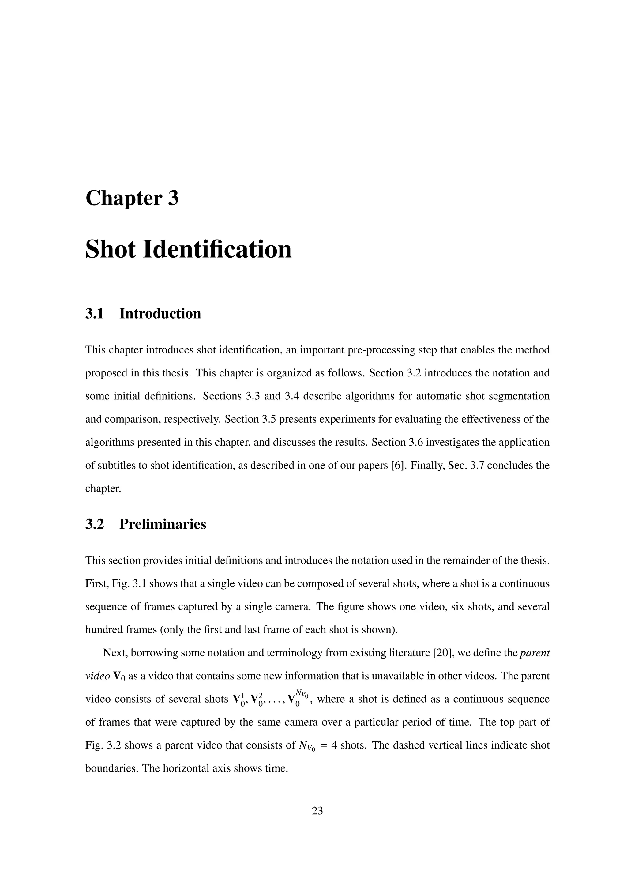 Chapter 3
Shot Identiﬁcation
3.1 Introduction
This chapter introduces shot identiﬁcation, an important pre-processing step that enables the method
proposed in this thesis. This chapter is organized as follows. Section 3.2 introduces the notation and
some initial deﬁnitions. Sections 3.3 and 3.4 describe algorithms for automatic shot segmentation
and comparison, respectively. Section 3.5 presents experiments for evaluating the effectiveness of the
algorithms presented in this chapter, and discusses the results. Section 3.6 investigates the application
of subtitles to shot identiﬁcation, as described in one of our papers [6]. Finally, Sec. 3.7 concludes the
chapter.
3.2 Preliminaries
This section provides initial deﬁnitions and introduces the notation used in the remainder of the thesis.
First, Fig. 3.1 shows that a single video can be composed of several shots, where a shot is a continuous
sequence of frames captured by a single camera. The ﬁgure shows one video, six shots, and several
hundred frames (only the ﬁrst and last frame of each shot is shown).
Next, borrowing some notation and terminology from existing literature [20], we deﬁne the parent
video V0 as a video that contains some new information that is unavailable in other videos. The parent
video consists of several shots V1
0, V2
0, . . . , V
NV0
0 , where a shot is deﬁned as a continuous sequence
of frames that were captured by the same camera over a particular period of time. The top part of
Fig. 3.2 shows a parent video that consists of NV0 = 4 shots. The dashed vertical lines indicate shot
boundaries. The horizontal axis shows time.
23
 