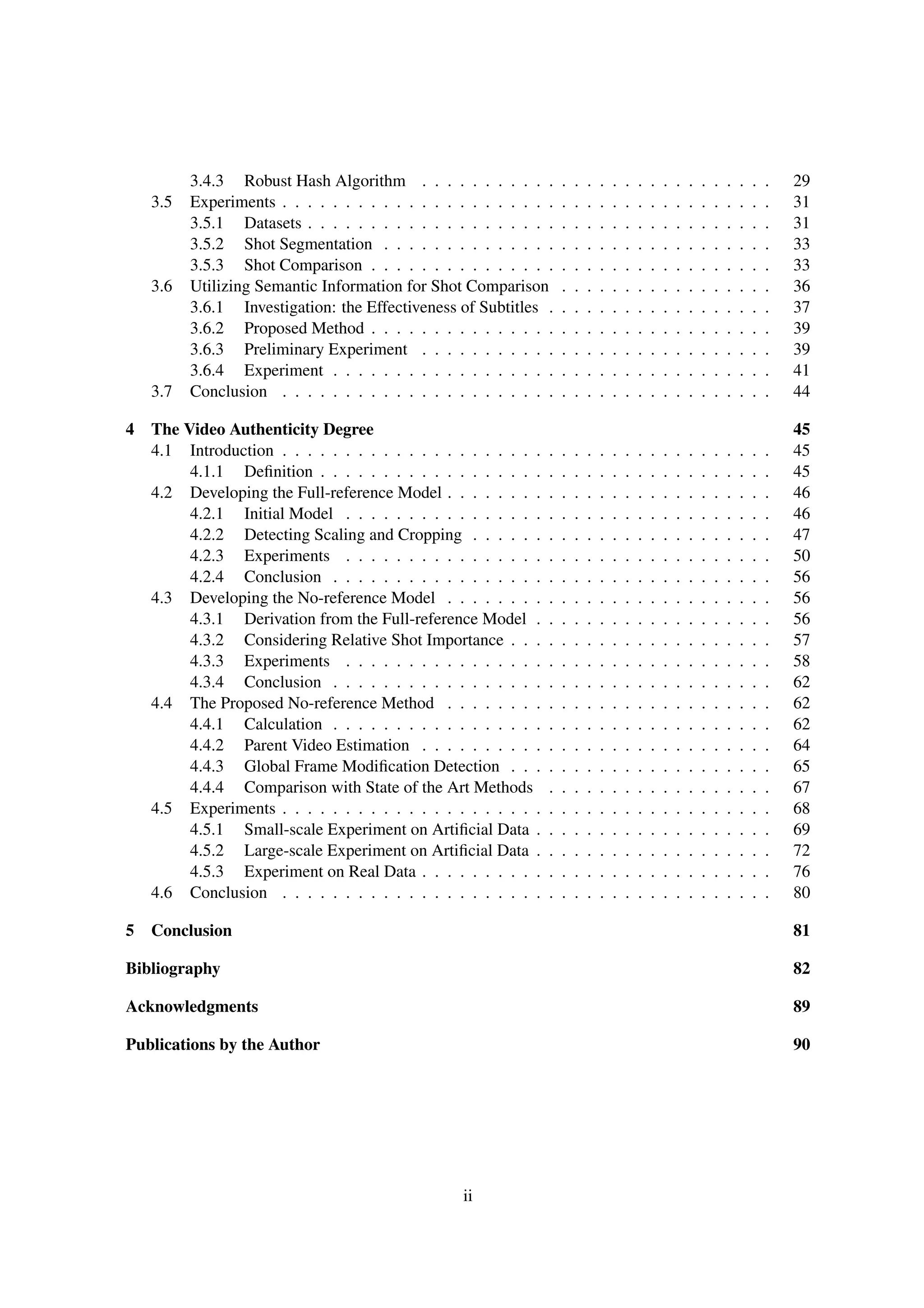 3.4.3 Robust Hash Algorithm . . . . . . . . . . . . . . . . . . . . . . . . . . . . 29
3.5 Experiments . . . . . . . . . . . . . . . . . . . . . . . . . . . . . . . . . . . . . . . 31
3.5.1 Datasets . . . . . . . . . . . . . . . . . . . . . . . . . . . . . . . . . . . . . 31
3.5.2 Shot Segmentation . . . . . . . . . . . . . . . . . . . . . . . . . . . . . . . 33
3.5.3 Shot Comparison . . . . . . . . . . . . . . . . . . . . . . . . . . . . . . . . 33
3.6 Utilizing Semantic Information for Shot Comparison . . . . . . . . . . . . . . . . . 36
3.6.1 Investigation: the Effectiveness of Subtitles . . . . . . . . . . . . . . . . . . 37
3.6.2 Proposed Method . . . . . . . . . . . . . . . . . . . . . . . . . . . . . . . . 39
3.6.3 Preliminary Experiment . . . . . . . . . . . . . . . . . . . . . . . . . . . . 39
3.6.4 Experiment . . . . . . . . . . . . . . . . . . . . . . . . . . . . . . . . . . . 41
3.7 Conclusion . . . . . . . . . . . . . . . . . . . . . . . . . . . . . . . . . . . . . . . 44
4 The Video Authenticity Degree 45
4.1 Introduction . . . . . . . . . . . . . . . . . . . . . . . . . . . . . . . . . . . . . . . 45
4.1.1 Deﬁnition . . . . . . . . . . . . . . . . . . . . . . . . . . . . . . . . . . . . 45
4.2 Developing the Full-reference Model . . . . . . . . . . . . . . . . . . . . . . . . . . 46
4.2.1 Initial Model . . . . . . . . . . . . . . . . . . . . . . . . . . . . . . . . . . 46
4.2.2 Detecting Scaling and Cropping . . . . . . . . . . . . . . . . . . . . . . . . 47
4.2.3 Experiments . . . . . . . . . . . . . . . . . . . . . . . . . . . . . . . . . . 50
4.2.4 Conclusion . . . . . . . . . . . . . . . . . . . . . . . . . . . . . . . . . . . 56
4.3 Developing the No-reference Model . . . . . . . . . . . . . . . . . . . . . . . . . . 56
4.3.1 Derivation from the Full-reference Model . . . . . . . . . . . . . . . . . . . 56
4.3.2 Considering Relative Shot Importance . . . . . . . . . . . . . . . . . . . . . 57
4.3.3 Experiments . . . . . . . . . . . . . . . . . . . . . . . . . . . . . . . . . . 58
4.3.4 Conclusion . . . . . . . . . . . . . . . . . . . . . . . . . . . . . . . . . . . 62
4.4 The Proposed No-reference Method . . . . . . . . . . . . . . . . . . . . . . . . . . 62
4.4.1 Calculation . . . . . . . . . . . . . . . . . . . . . . . . . . . . . . . . . . . 62
4.4.2 Parent Video Estimation . . . . . . . . . . . . . . . . . . . . . . . . . . . . 64
4.4.3 Global Frame Modiﬁcation Detection . . . . . . . . . . . . . . . . . . . . . 65
4.4.4 Comparison with State of the Art Methods . . . . . . . . . . . . . . . . . . 67
4.5 Experiments . . . . . . . . . . . . . . . . . . . . . . . . . . . . . . . . . . . . . . . 68
4.5.1 Small-scale Experiment on Artiﬁcial Data . . . . . . . . . . . . . . . . . . . 69
4.5.2 Large-scale Experiment on Artiﬁcial Data . . . . . . . . . . . . . . . . . . . 72
4.5.3 Experiment on Real Data . . . . . . . . . . . . . . . . . . . . . . . . . . . . 76
4.6 Conclusion . . . . . . . . . . . . . . . . . . . . . . . . . . . . . . . . . . . . . . . 80
5 Conclusion 81
Bibliography 82
Acknowledgments 89
Publications by the Author 90
ii
 