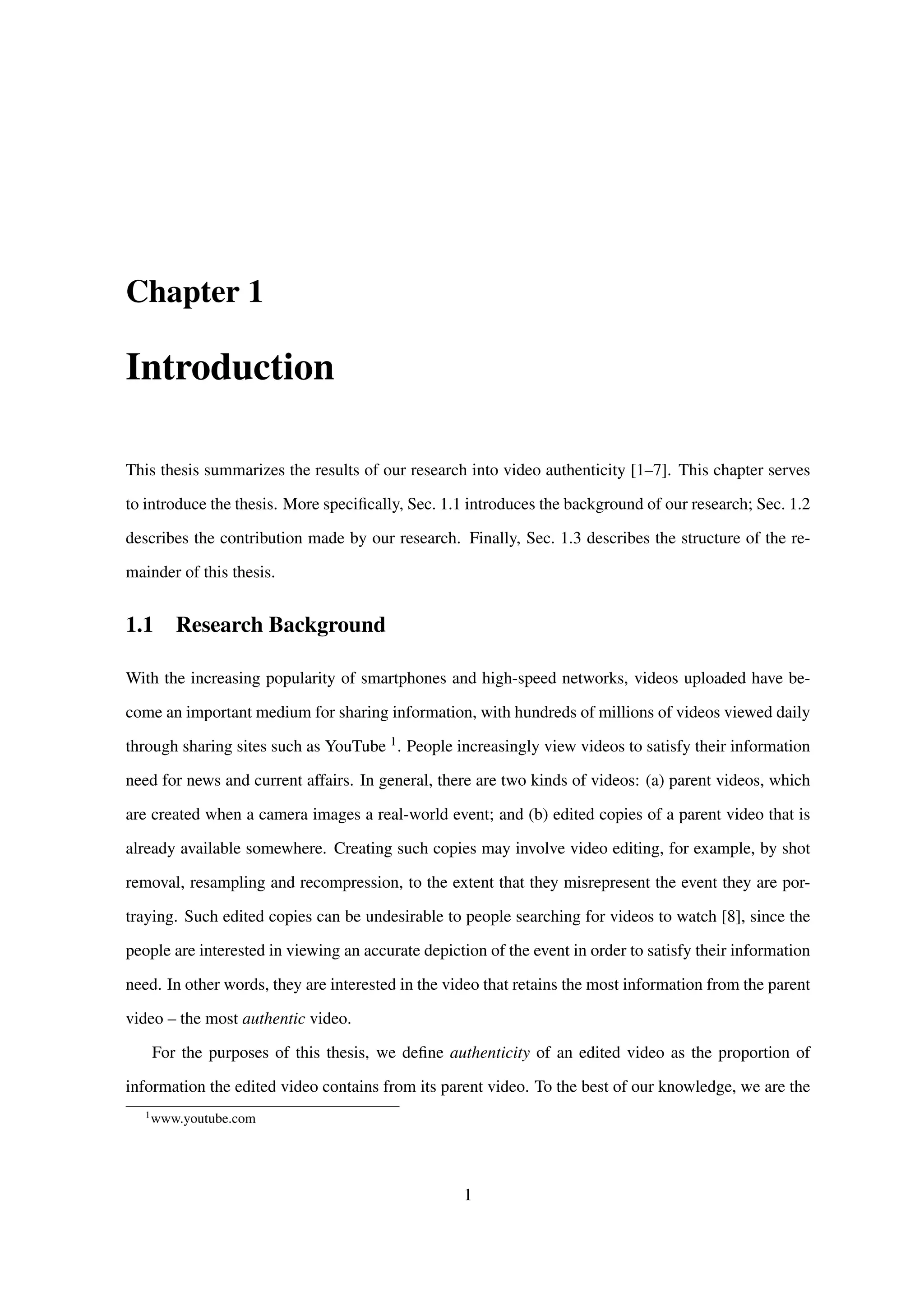 Chapter 1
Introduction
This thesis summarizes the results of our research into video authenticity [1–7]. This chapter serves
to introduce the thesis. More speciﬁcally, Sec. 1.1 introduces the background of our research; Sec. 1.2
describes the contribution made by our research. Finally, Sec. 1.3 describes the structure of the re-
mainder of this thesis.
1.1 Research Background
With the increasing popularity of smartphones and high-speed networks, videos uploaded have be-
come an important medium for sharing information, with hundreds of millions of videos viewed daily
through sharing sites such as YouTube 1. People increasingly view videos to satisfy their information
need for news and current affairs. In general, there are two kinds of videos: (a) parent videos, which
are created when a camera images a real-world event; and (b) edited copies of a parent video that is
already available somewhere. Creating such copies may involve video editing, for example, by shot
removal, resampling and recompression, to the extent that they misrepresent the event they are por-
traying. Such edited copies can be undesirable to people searching for videos to watch [8], since the
people are interested in viewing an accurate depiction of the event in order to satisfy their information
need. In other words, they are interested in the video that retains the most information from the parent
video – the most authentic video.
For the purposes of this thesis, we deﬁne authenticity of an edited video as the proportion of
information the edited video contains from its parent video. To the best of our knowledge, we are the
1
www.youtube.com
1
 