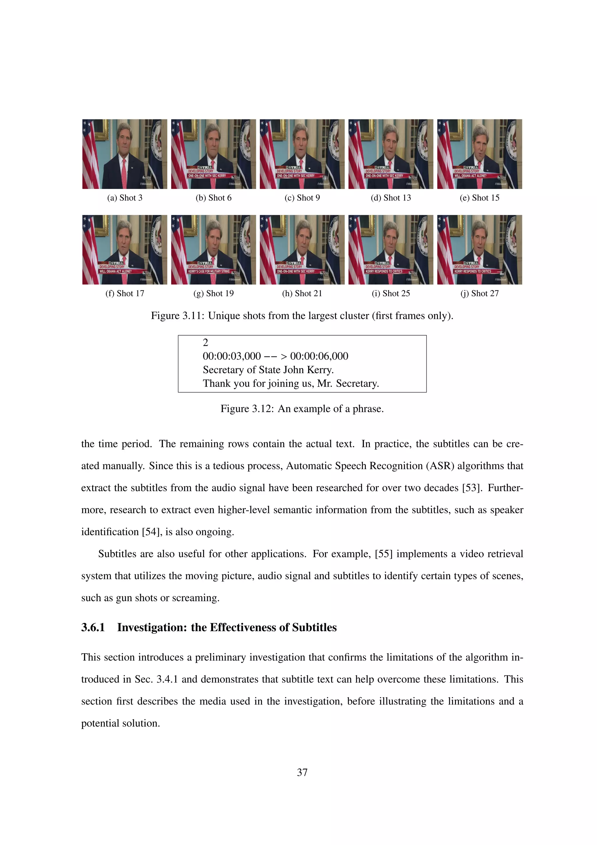 (a) Shot 3 (b) Shot 6 (c) Shot 9 (d) Shot 13 (e) Shot 15
(f) Shot 17 (g) Shot 19 (h) Shot 21 (i) Shot 25 (j) Shot 27
Figure 3.11: Unique shots from the largest cluster (ﬁrst frames only).
2
00:00:03,000 −− > 00:00:06,000
Secretary of State John Kerry.
Thank you for joining us, Mr. Secretary.
Figure 3.12: An example of a phrase.
the time period. The remaining rows contain the actual text. In practice, the subtitles can be cre-
ated manually. Since this is a tedious process, Automatic Speech Recognition (ASR) algorithms that
extract the subtitles from the audio signal have been researched for over two decades [53]. Further-
more, research to extract even higher-level semantic information from the subtitles, such as speaker
identiﬁcation [54], is also ongoing.
Subtitles are also useful for other applications. For example, [55] implements a video retrieval
system that utilizes the moving picture, audio signal and subtitles to identify certain types of scenes,
such as gun shots or screaming.
3.6.1 Investigation: the Effectiveness of Subtitles
This section introduces a preliminary investigation that conﬁrms the limitations of the algorithm in-
troduced in Sec. 3.4.1 and demonstrates that subtitle text can help overcome these limitations. This
section ﬁrst describes the media used in the investigation, before illustrating the limitations and a
potential solution.
37
 