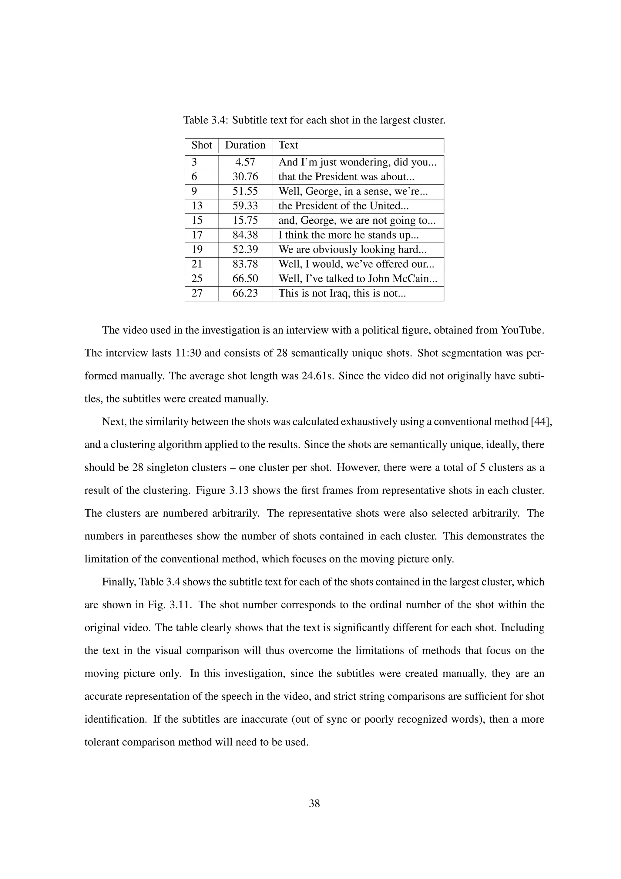 Table 3.4: Subtitle text for each shot in the largest cluster.
Shot Duration Text
3 4.57 And I’m just wondering, did you...
6 30.76 that the President was about...
9 51.55 Well, George, in a sense, we’re...
13 59.33 the President of the United...
15 15.75 and, George, we are not going to...
17 84.38 I think the more he stands up...
19 52.39 We are obviously looking hard...
21 83.78 Well, I would, we’ve offered our...
25 66.50 Well, I’ve talked to John McCain...
27 66.23 This is not Iraq, this is not...
The video used in the investigation is an interview with a political ﬁgure, obtained from YouTube.
The interview lasts 11:30 and consists of 28 semantically unique shots. Shot segmentation was per-
formed manually. The average shot length was 24.61s. Since the video did not originally have subti-
tles, the subtitles were created manually.
Next, the similarity between the shots was calculated exhaustively using a conventional method [44],
and a clustering algorithm applied to the results. Since the shots are semantically unique, ideally, there
should be 28 singleton clusters – one cluster per shot. However, there were a total of 5 clusters as a
result of the clustering. Figure 3.13 shows the ﬁrst frames from representative shots in each cluster.
The clusters are numbered arbitrarily. The representative shots were also selected arbitrarily. The
numbers in parentheses show the number of shots contained in each cluster. This demonstrates the
limitation of the conventional method, which focuses on the moving picture only.
Finally, Table 3.4 shows the subtitle text for each of the shots contained in the largest cluster, which
are shown in Fig. 3.11. The shot number corresponds to the ordinal number of the shot within the
original video. The table clearly shows that the text is signiﬁcantly different for each shot. Including
the text in the visual comparison will thus overcome the limitations of methods that focus on the
moving picture only. In this investigation, since the subtitles were created manually, they are an
accurate representation of the speech in the video, and strict string comparisons are sufﬁcient for shot
identiﬁcation. If the subtitles are inaccurate (out of sync or poorly recognized words), then a more
tolerant comparison method will need to be used.
38
 
