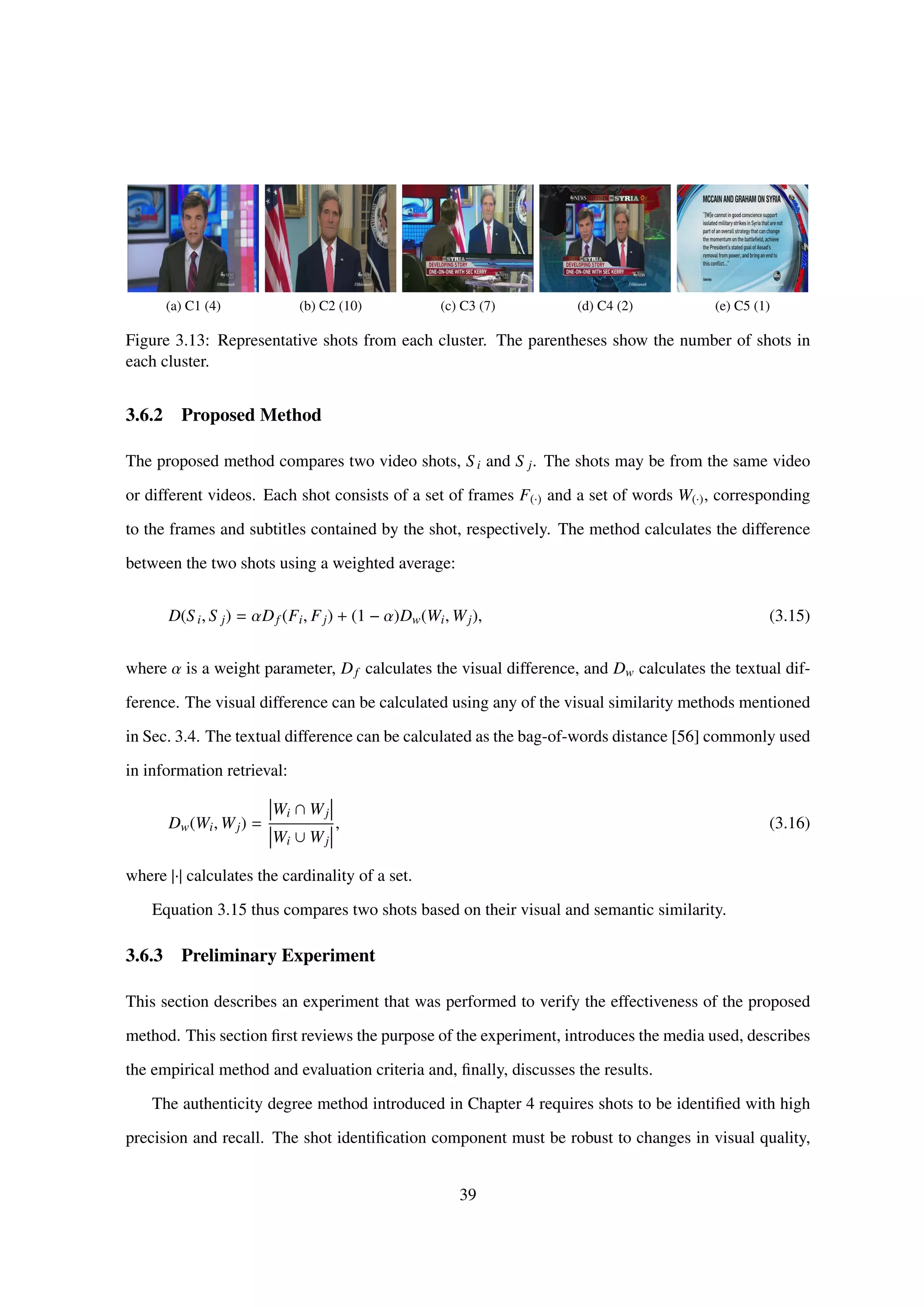 (a) C1 (4) (b) C2 (10) (c) C3 (7) (d) C4 (2) (e) C5 (1)
Figure 3.13: Representative shots from each cluster. The parentheses show the number of shots in
each cluster.
3.6.2 Proposed Method
The proposed method compares two video shots, Si and S j. The shots may be from the same video
or different videos. Each shot consists of a set of frames F(·) and a set of words W(·), corresponding
to the frames and subtitles contained by the shot, respectively. The method calculates the difference
between the two shots using a weighted average:
D(Si, S j) = αDf (Fi, Fj) + (1 − α)Dw(Wi, Wj), (3.15)
where α is a weight parameter, Df calculates the visual difference, and Dw calculates the textual dif-
ference. The visual difference can be calculated using any of the visual similarity methods mentioned
in Sec. 3.4. The textual difference can be calculated as the bag-of-words distance [56] commonly used
in information retrieval:
Dw(Wi, Wj) =
Wi ∩ Wj
Wi ∪ Wj
, (3.16)
where |·| calculates the cardinality of a set.
Equation 3.15 thus compares two shots based on their visual and semantic similarity.
3.6.3 Preliminary Experiment
This section describes an experiment that was performed to verify the effectiveness of the proposed
method. This section ﬁrst reviews the purpose of the experiment, introduces the media used, describes
the empirical method and evaluation criteria and, ﬁnally, discusses the results.
The authenticity degree method introduced in Chapter 4 requires shots to be identiﬁed with high
precision and recall. The shot identiﬁcation component must be robust to changes in visual quality,
39
 