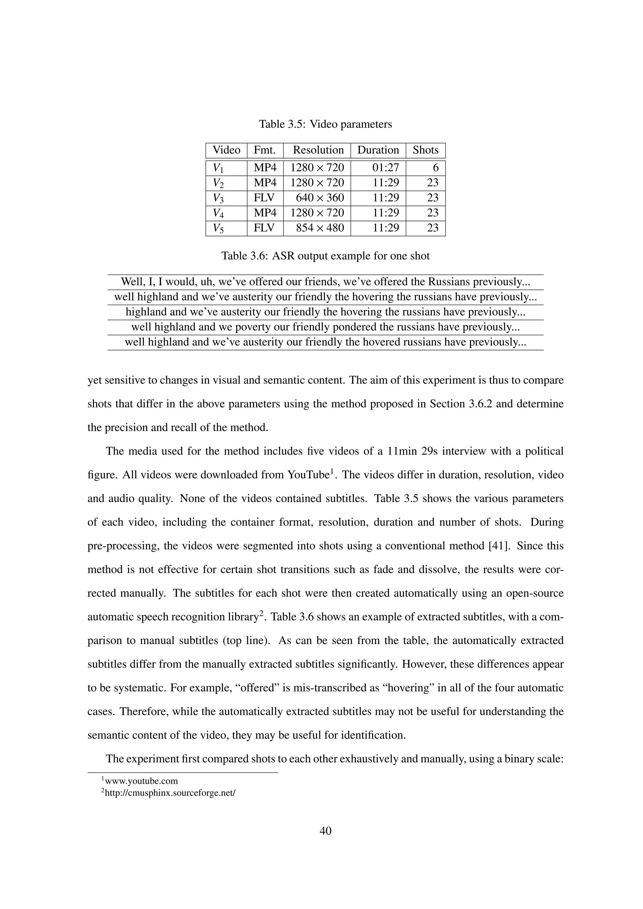 Table 3.5: Video parameters
Video Fmt. Resolution Duration Shots
V1 MP4 1280 × 720 01:27 6
V2 MP4 1280 × 720 11:29 23
V3 FLV 640 × 360 11:29 23
V4 MP4 1280 × 720 11:29 23
V5 FLV 854 × 480 11:29 23
Table 3.6: ASR output example for one shot
Well, I, I would, uh, we’ve offered our friends, we’ve offered the Russians previously...
well highland and we’ve austerity our friendly the hovering the russians have previously...
highland and we’ve austerity our friendly the hovering the russians have previously...
well highland and we poverty our friendly pondered the russians have previously...
well highland and we’ve austerity our friendly the hovered russians have previously...
yet sensitive to changes in visual and semantic content. The aim of this experiment is thus to compare
shots that differ in the above parameters using the method proposed in Section 3.6.2 and determine
the precision and recall of the method.
The media used for the method includes ﬁve videos of a 11min 29s interview with a political
ﬁgure. All videos were downloaded from YouTube1. The videos differ in duration, resolution, video
and audio quality. None of the videos contained subtitles. Table 3.5 shows the various parameters
of each video, including the container format, resolution, duration and number of shots. During
pre-processing, the videos were segmented into shots using a conventional method [41]. Since this
method is not effective for certain shot transitions such as fade and dissolve, the results were cor-
rected manually. The subtitles for each shot were then created automatically using an open-source
automatic speech recognition library2. Table 3.6 shows an example of extracted subtitles, with a com-
parison to manual subtitles (top line). As can be seen from the table, the automatically extracted
subtitles differ from the manually extracted subtitles signiﬁcantly. However, these differences appear
to be systematic. For example, “offered” is mis-transcribed as “hovering” in all of the four automatic
cases. Therefore, while the automatically extracted subtitles may not be useful for understanding the
semantic content of the video, they may be useful for identiﬁcation.
The experiment ﬁrst compared shots to each other exhaustively and manually, using a binary scale:
1
www.youtube.com
2
http://cmusphinx.sourceforge.net/
40
 