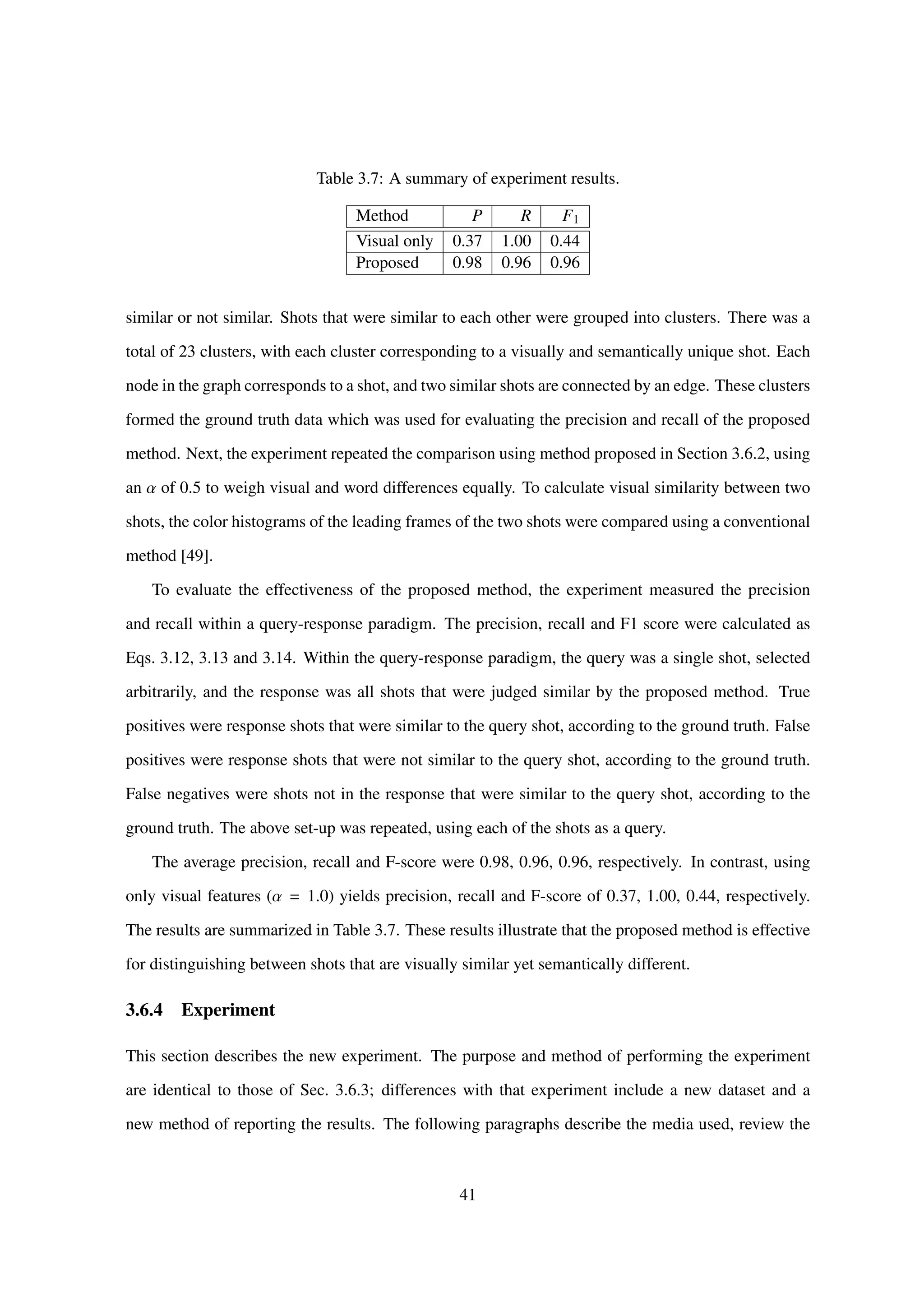 Table 3.7: A summary of experiment results.
Method P R F1
Visual only 0.37 1.00 0.44
Proposed 0.98 0.96 0.96
similar or not similar. Shots that were similar to each other were grouped into clusters. There was a
total of 23 clusters, with each cluster corresponding to a visually and semantically unique shot. Each
node in the graph corresponds to a shot, and two similar shots are connected by an edge. These clusters
formed the ground truth data which was used for evaluating the precision and recall of the proposed
method. Next, the experiment repeated the comparison using method proposed in Section 3.6.2, using
an α of 0.5 to weigh visual and word differences equally. To calculate visual similarity between two
shots, the color histograms of the leading frames of the two shots were compared using a conventional
method [49].
To evaluate the effectiveness of the proposed method, the experiment measured the precision
and recall within a query-response paradigm. The precision, recall and F1 score were calculated as
Eqs. 3.12, 3.13 and 3.14. Within the query-response paradigm, the query was a single shot, selected
arbitrarily, and the response was all shots that were judged similar by the proposed method. True
positives were response shots that were similar to the query shot, according to the ground truth. False
positives were response shots that were not similar to the query shot, according to the ground truth.
False negatives were shots not in the response that were similar to the query shot, according to the
ground truth. The above set-up was repeated, using each of the shots as a query.
The average precision, recall and F-score were 0.98, 0.96, 0.96, respectively. In contrast, using
only visual features (α = 1.0) yields precision, recall and F-score of 0.37, 1.00, 0.44, respectively.
The results are summarized in Table 3.7. These results illustrate that the proposed method is effective
for distinguishing between shots that are visually similar yet semantically different.
3.6.4 Experiment
This section describes the new experiment. The purpose and method of performing the experiment
are identical to those of Sec. 3.6.3; differences with that experiment include a new dataset and a
new method of reporting the results. The following paragraphs describe the media used, review the
41
 