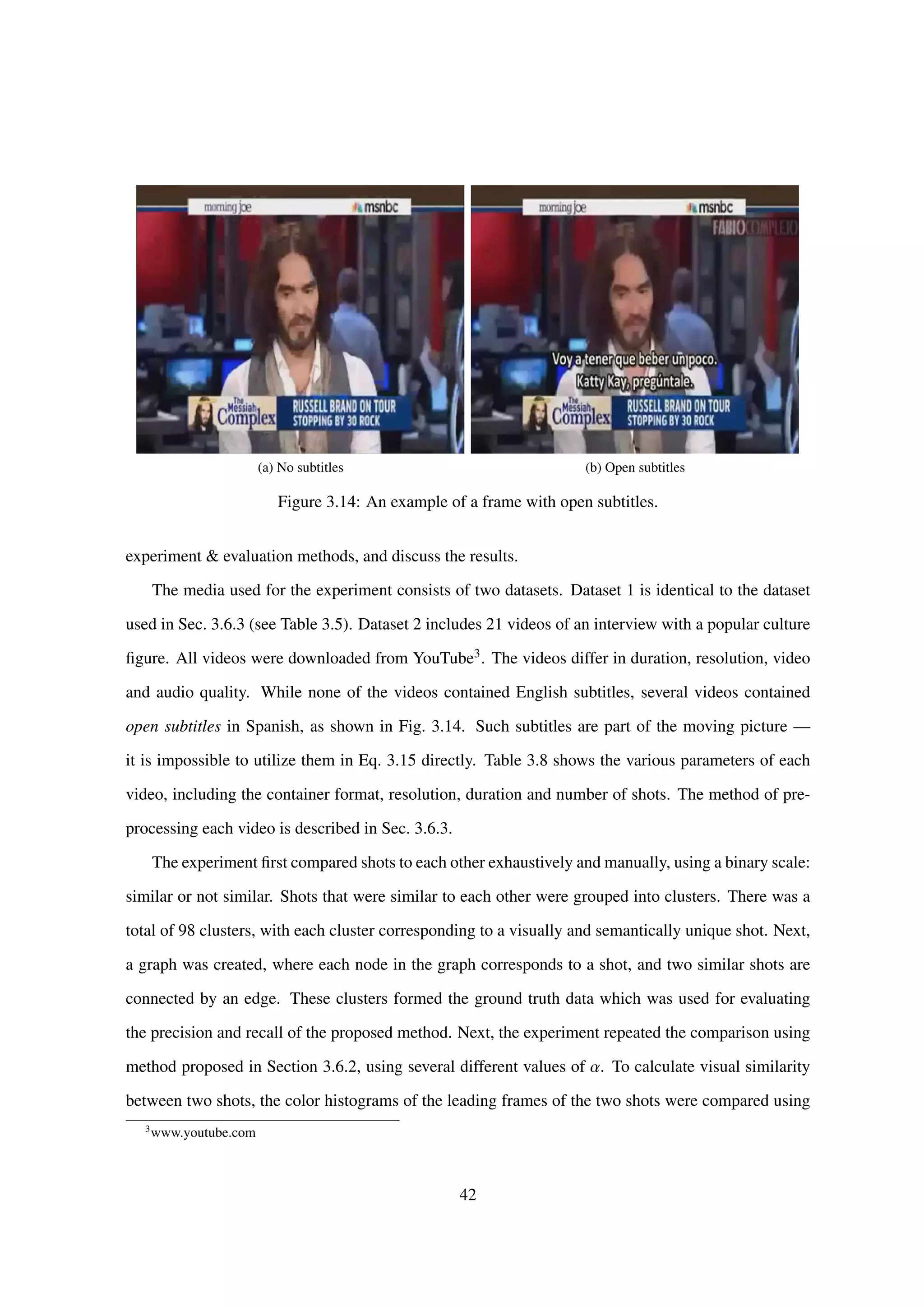 (a) No subtitles (b) Open subtitles
Figure 3.14: An example of a frame with open subtitles.
experiment & evaluation methods, and discuss the results.
The media used for the experiment consists of two datasets. Dataset 1 is identical to the dataset
used in Sec. 3.6.3 (see Table 3.5). Dataset 2 includes 21 videos of an interview with a popular culture
ﬁgure. All videos were downloaded from YouTube3. The videos differ in duration, resolution, video
and audio quality. While none of the videos contained English subtitles, several videos contained
open subtitles in Spanish, as shown in Fig. 3.14. Such subtitles are part of the moving picture —
it is impossible to utilize them in Eq. 3.15 directly. Table 3.8 shows the various parameters of each
video, including the container format, resolution, duration and number of shots. The method of pre-
processing each video is described in Sec. 3.6.3.
The experiment ﬁrst compared shots to each other exhaustively and manually, using a binary scale:
similar or not similar. Shots that were similar to each other were grouped into clusters. There was a
total of 98 clusters, with each cluster corresponding to a visually and semantically unique shot. Next,
a graph was created, where each node in the graph corresponds to a shot, and two similar shots are
connected by an edge. These clusters formed the ground truth data which was used for evaluating
the precision and recall of the proposed method. Next, the experiment repeated the comparison using
method proposed in Section 3.6.2, using several different values of α. To calculate visual similarity
between two shots, the color histograms of the leading frames of the two shots were compared using
3
www.youtube.com
42
 