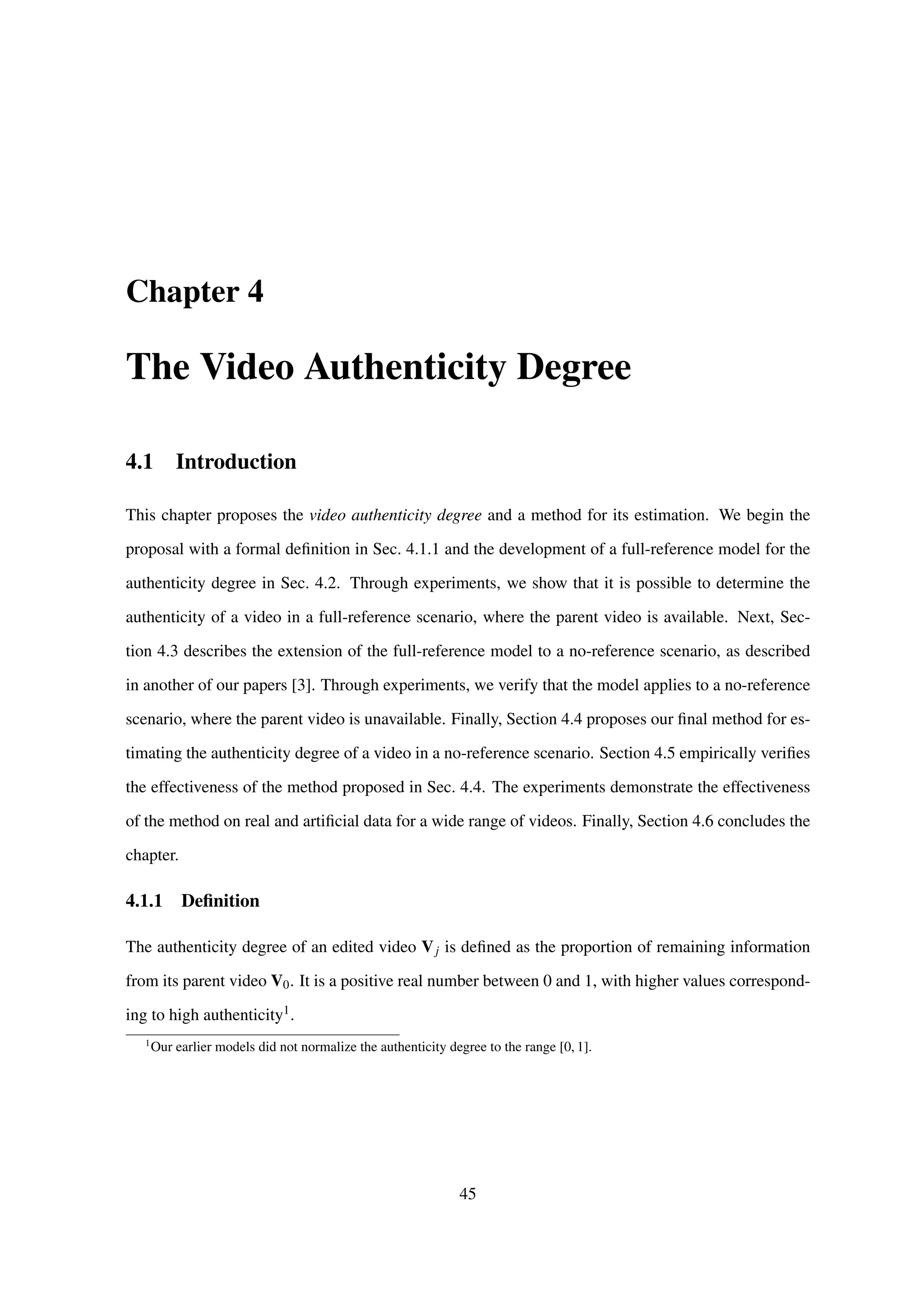 Chapter 4
The Video Authenticity Degree
4.1 Introduction
This chapter proposes the video authenticity degree and a method for its estimation. We begin the
proposal with a formal deﬁnition in Sec. 4.1.1 and the development of a full-reference model for the
authenticity degree in Sec. 4.2. Through experiments, we show that it is possible to determine the
authenticity of a video in a full-reference scenario, where the parent video is available. Next, Sec-
tion 4.3 describes the extension of the full-reference model to a no-reference scenario, as described
in another of our papers [3]. Through experiments, we verify that the model applies to a no-reference
scenario, where the parent video is unavailable. Finally, Section 4.4 proposes our ﬁnal method for es-
timating the authenticity degree of a video in a no-reference scenario. Section 4.5 empirically veriﬁes
the effectiveness of the method proposed in Sec. 4.4. The experiments demonstrate the effectiveness
of the method on real and artiﬁcial data for a wide range of videos. Finally, Section 4.6 concludes the
chapter.
4.1.1 Deﬁnition
The authenticity degree of an edited video Vj is deﬁned as the proportion of remaining information
from its parent video V0. It is a positive real number between 0 and 1, with higher values correspond-
ing to high authenticity1.
1
Our earlier models did not normalize the authenticity degree to the range [0, 1].
45
 