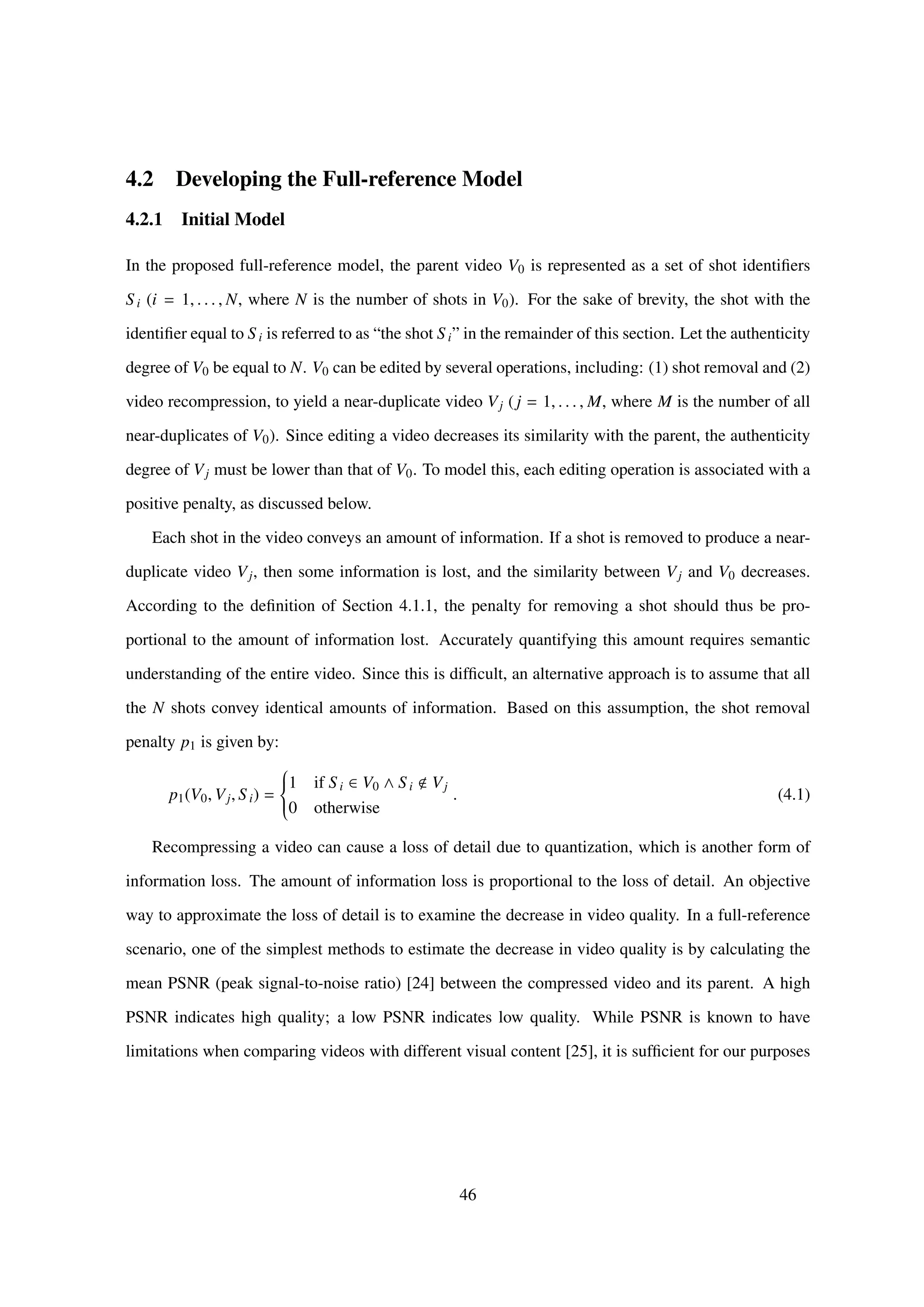 4.2 Developing the Full-reference Model
4.2.1 Initial Model
In the proposed full-reference model, the parent video V0 is represented as a set of shot identiﬁers
S i (i = 1, . . . , N, where N is the number of shots in V0). For the sake of brevity, the shot with the
identiﬁer equal to S i is referred to as “the shot S i” in the remainder of this section. Let the authenticity
degree of V0 be equal to N. V0 can be edited by several operations, including: (1) shot removal and (2)
video recompression, to yield a near-duplicate video Vj (j = 1, . . . , M, where M is the number of all
near-duplicates of V0). Since editing a video decreases its similarity with the parent, the authenticity
degree of Vj must be lower than that of V0. To model this, each editing operation is associated with a
positive penalty, as discussed below.
Each shot in the video conveys an amount of information. If a shot is removed to produce a near-
duplicate video Vj, then some information is lost, and the similarity between Vj and V0 decreases.
According to the deﬁnition of Section 4.1.1, the penalty for removing a shot should thus be pro-
portional to the amount of information lost. Accurately quantifying this amount requires semantic
understanding of the entire video. Since this is difﬁcult, an alternative approach is to assume that all
the N shots convey identical amounts of information. Based on this assumption, the shot removal
penalty p1 is given by:
p1(V0, Vj, Si) =



1 if S i ∈ V0 ∧ S i Vj
0 otherwise
. (4.1)
Recompressing a video can cause a loss of detail due to quantization, which is another form of
information loss. The amount of information loss is proportional to the loss of detail. An objective
way to approximate the loss of detail is to examine the decrease in video quality. In a full-reference
scenario, one of the simplest methods to estimate the decrease in video quality is by calculating the
mean PSNR (peak signal-to-noise ratio) [24] between the compressed video and its parent. A high
PSNR indicates high quality; a low PSNR indicates low quality. While PSNR is known to have
limitations when comparing videos with different visual content [25], it is sufﬁcient for our purposes
46
 