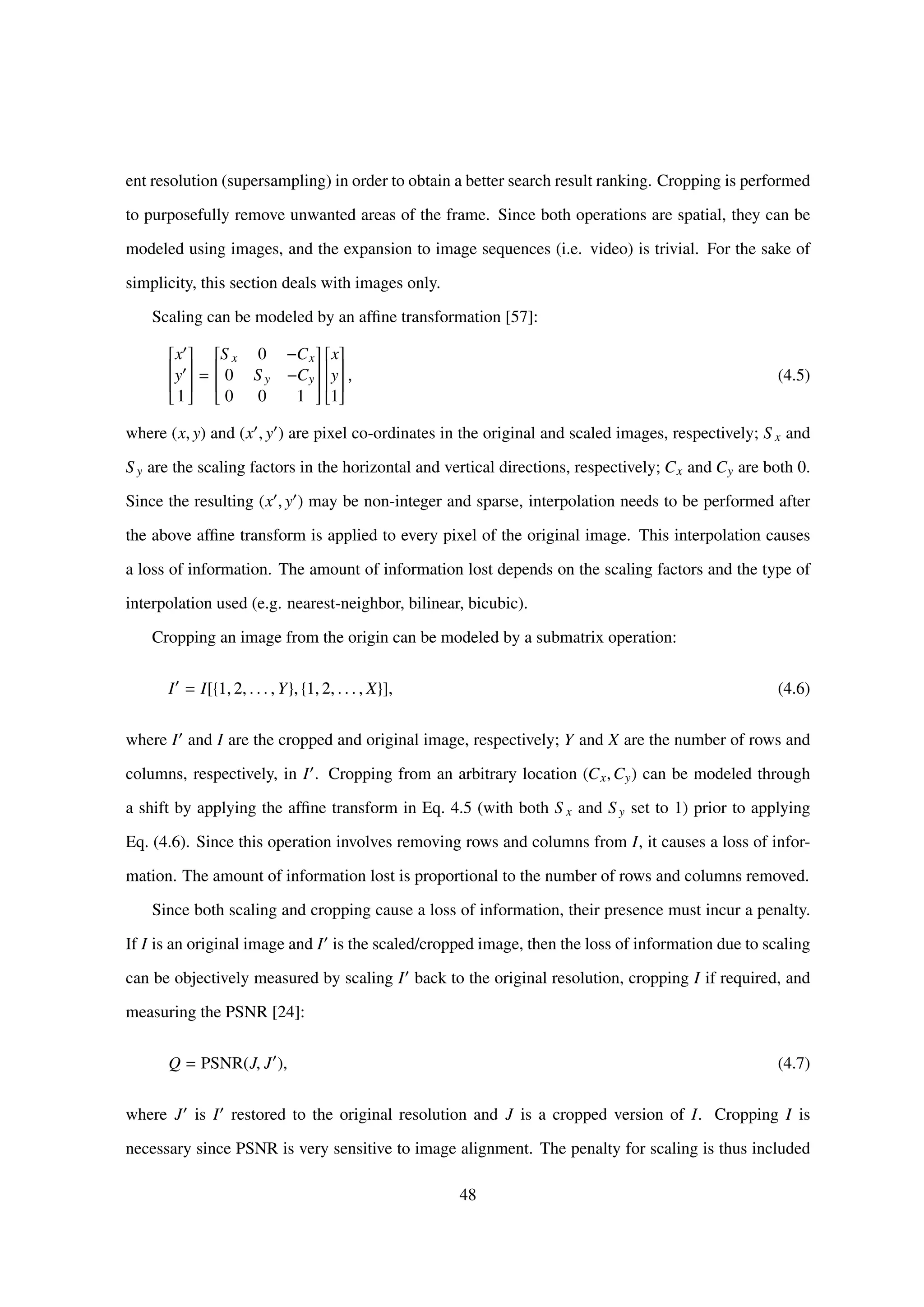 ent resolution (supersampling) in order to obtain a better search result ranking. Cropping is performed
to purposefully remove unwanted areas of the frame. Since both operations are spatial, they can be
modeled using images, and the expansion to image sequences (i.e. video) is trivial. For the sake of
simplicity, this section deals with images only.
Scaling can be modeled by an afﬁne transformation [57]:


x
y
1


=


S x 0 −Cx
0 S y −Cy
0 0 1




x
y
1


, (4.5)
where (x, y) and (x , y ) are pixel co-ordinates in the original and scaled images, respectively; S x and
S y are the scaling factors in the horizontal and vertical directions, respectively; Cx and Cy are both 0.
Since the resulting (x , y ) may be non-integer and sparse, interpolation needs to be performed after
the above afﬁne transform is applied to every pixel of the original image. This interpolation causes
a loss of information. The amount of information lost depends on the scaling factors and the type of
interpolation used (e.g. nearest-neighbor, bilinear, bicubic).
Cropping an image from the origin can be modeled by a submatrix operation:
I = I[{1, 2, . . . , Y}, {1, 2, . . . , X}], (4.6)
where I and I are the cropped and original image, respectively; Y and X are the number of rows and
columns, respectively, in I . Cropping from an arbitrary location (Cx,Cy) can be modeled through
a shift by applying the afﬁne transform in Eq. 4.5 (with both S x and S y set to 1) prior to applying
Eq. (4.6). Since this operation involves removing rows and columns from I, it causes a loss of infor-
mation. The amount of information lost is proportional to the number of rows and columns removed.
Since both scaling and cropping cause a loss of information, their presence must incur a penalty.
If I is an original image and I is the scaled/cropped image, then the loss of information due to scaling
can be objectively measured by scaling I back to the original resolution, cropping I if required, and
measuring the PSNR [24]:
Q = PSNR(J, J ), (4.7)
where J is I restored to the original resolution and J is a cropped version of I. Cropping I is
necessary since PSNR is very sensitive to image alignment. The penalty for scaling is thus included
48
 