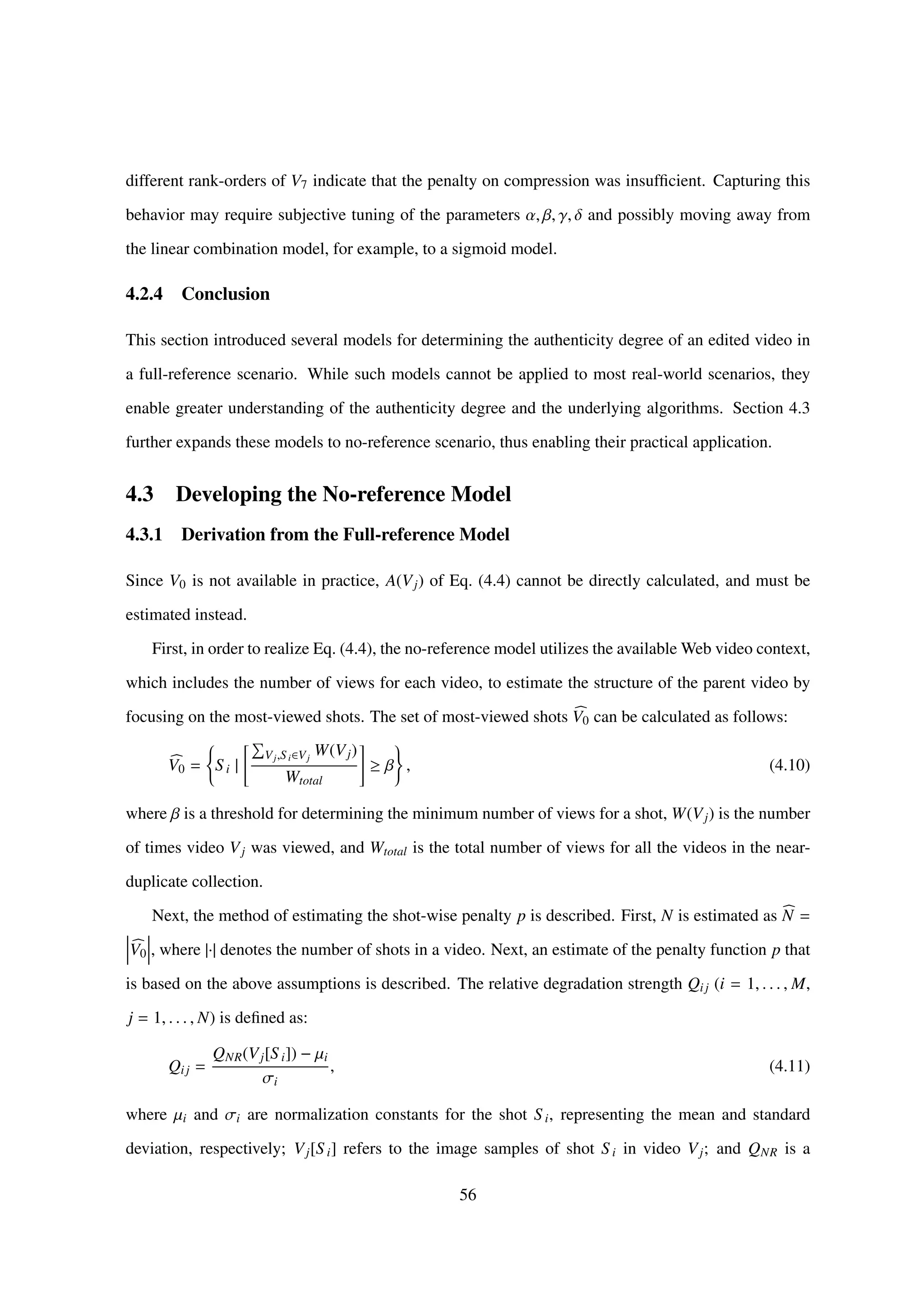 different rank-orders of V7 indicate that the penalty on compression was insufﬁcient. Capturing this
behavior may require subjective tuning of the parameters α, β, γ, δ and possibly moving away from
the linear combination model, for example, to a sigmoid model.
4.2.4 Conclusion
This section introduced several models for determining the authenticity degree of an edited video in
a full-reference scenario. While such models cannot be applied to most real-world scenarios, they
enable greater understanding of the authenticity degree and the underlying algorithms. Section 4.3
further expands these models to no-reference scenario, thus enabling their practical application.
4.3 Developing the No-reference Model
4.3.1 Derivation from the Full-reference Model
Since V0 is not available in practice, A(Vj) of Eq. (4.4) cannot be directly calculated, and must be
estimated instead.
First, in order to realize Eq. (4.4), the no-reference model utilizes the available Web video context,
which includes the number of views for each video, to estimate the structure of the parent video by
focusing on the most-viewed shots. The set of most-viewed shots V0 can be calculated as follows:
V0 = S i |
Vj,Si∈Vj
W(Vj)
Wtotal
≥ β , (4.10)
where β is a threshold for determining the minimum number of views for a shot, W(Vj) is the number
of times video Vj was viewed, and Wtotal is the total number of views for all the videos in the near-
duplicate collection.
Next, the method of estimating the shot-wise penalty p is described. First, N is estimated as N =
V0 , where |·| denotes the number of shots in a video. Next, an estimate of the penalty function p that
is based on the above assumptions is described. The relative degradation strength Qij (i = 1, . . . , M,
j = 1, . . . , N) is deﬁned as:
Qij =
QNR(Vj[S i]) − µi
σi
, (4.11)
where µi and σi are normalization constants for the shot S i, representing the mean and standard
deviation, respectively; Vj[S i] refers to the image samples of shot S i in video Vj; and QNR is a
56
 