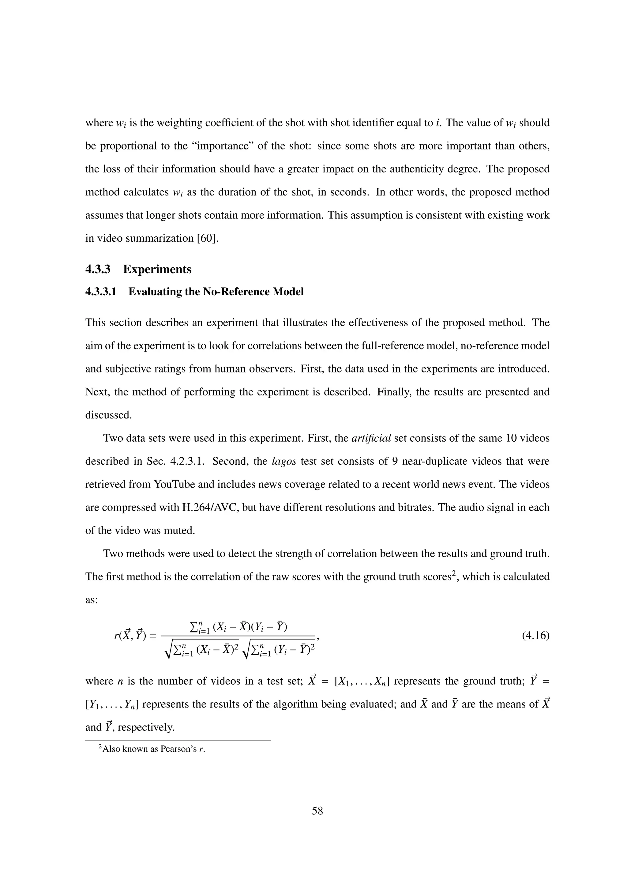 where wi is the weighting coefﬁcient of the shot with shot identiﬁer equal to i. The value of wi should
be proportional to the “importance” of the shot: since some shots are more important than others,
the loss of their information should have a greater impact on the authenticity degree. The proposed
method calculates wi as the duration of the shot, in seconds. In other words, the proposed method
assumes that longer shots contain more information. This assumption is consistent with existing work
in video summarization [60].
4.3.3 Experiments
4.3.3.1 Evaluating the No-Reference Model
This section describes an experiment that illustrates the effectiveness of the proposed method. The
aim of the experiment is to look for correlations between the full-reference model, no-reference model
and subjective ratings from human observers. First, the data used in the experiments are introduced.
Next, the method of performing the experiment is described. Finally, the results are presented and
discussed.
Two data sets were used in this experiment. First, the artiﬁcial set consists of the same 10 videos
described in Sec. 4.2.3.1. Second, the lagos test set consists of 9 near-duplicate videos that were
retrieved from YouTube and includes news coverage related to a recent world news event. The videos
are compressed with H.264/AVC, but have different resolutions and bitrates. The audio signal in each
of the video was muted.
Two methods were used to detect the strength of correlation between the results and ground truth.
The ﬁrst method is the correlation of the raw scores with the ground truth scores2, which is calculated
as:
r(X, Y) =
n
i=1 (Xi − ¯X)(Yi − ¯Y)
n
i=1 (Xi − ¯X)2 n
i=1 (Yi − ¯Y)2
, (4.16)
where n is the number of videos in a test set; X = [X1, . . . , Xn] represents the ground truth; Y =
[Y1, . . . , Yn] represents the results of the algorithm being evaluated; and ¯X and ¯Y are the means of X
and Y, respectively.
2
Also known as Pearson’s r.
58
 