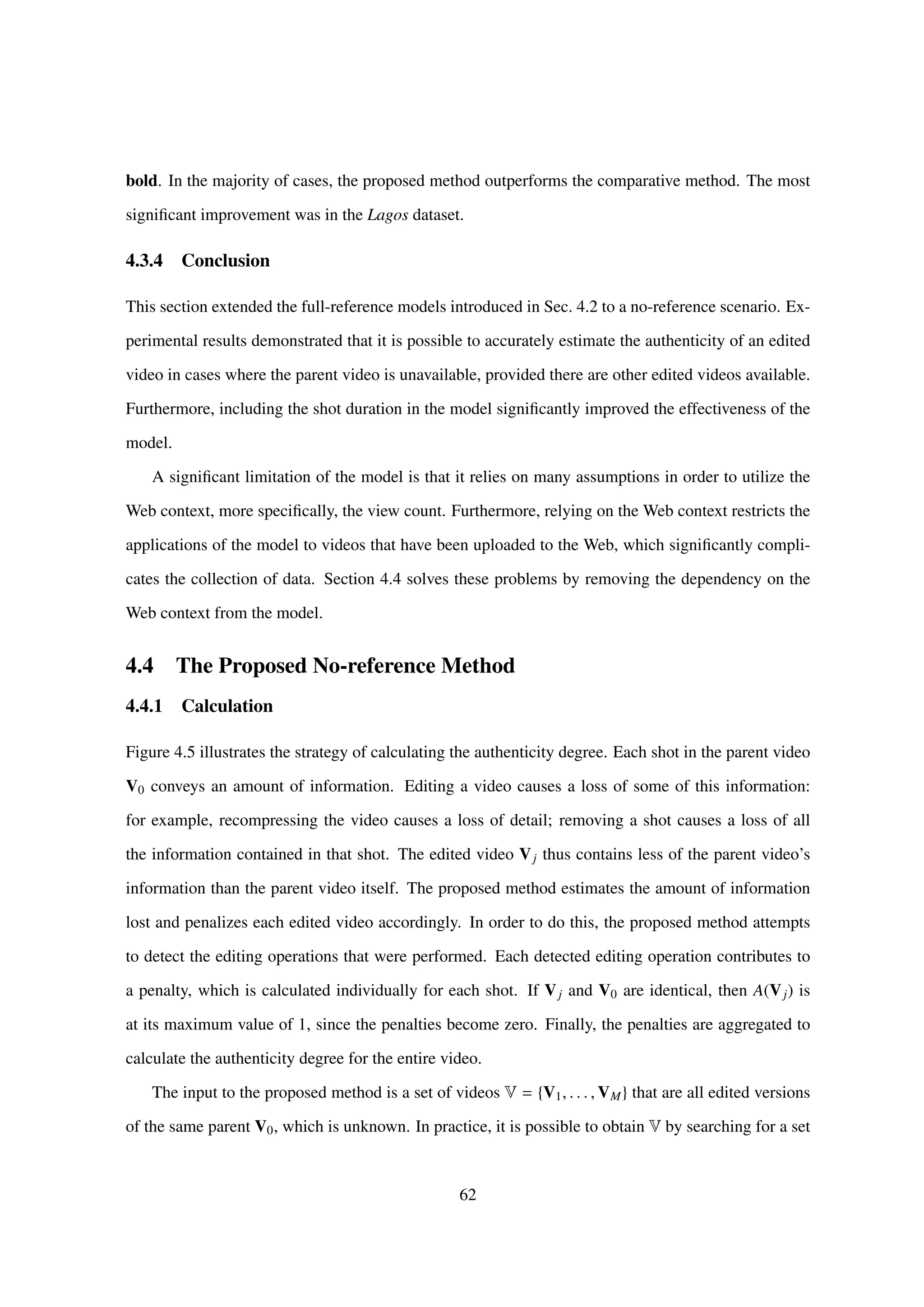 bold. In the majority of cases, the proposed method outperforms the comparative method. The most
signiﬁcant improvement was in the Lagos dataset.
4.3.4 Conclusion
This section extended the full-reference models introduced in Sec. 4.2 to a no-reference scenario. Ex-
perimental results demonstrated that it is possible to accurately estimate the authenticity of an edited
video in cases where the parent video is unavailable, provided there are other edited videos available.
Furthermore, including the shot duration in the model signiﬁcantly improved the effectiveness of the
model.
A signiﬁcant limitation of the model is that it relies on many assumptions in order to utilize the
Web context, more speciﬁcally, the view count. Furthermore, relying on the Web context restricts the
applications of the model to videos that have been uploaded to the Web, which signiﬁcantly compli-
cates the collection of data. Section 4.4 solves these problems by removing the dependency on the
Web context from the model.
4.4 The Proposed No-reference Method
4.4.1 Calculation
Figure 4.5 illustrates the strategy of calculating the authenticity degree. Each shot in the parent video
V0 conveys an amount of information. Editing a video causes a loss of some of this information:
for example, recompressing the video causes a loss of detail; removing a shot causes a loss of all
the information contained in that shot. The edited video Vj thus contains less of the parent video’s
information than the parent video itself. The proposed method estimates the amount of information
lost and penalizes each edited video accordingly. In order to do this, the proposed method attempts
to detect the editing operations that were performed. Each detected editing operation contributes to
a penalty, which is calculated individually for each shot. If Vj and V0 are identical, then A(Vj) is
at its maximum value of 1, since the penalties become zero. Finally, the penalties are aggregated to
calculate the authenticity degree for the entire video.
The input to the proposed method is a set of videos V = {V1, . . . , VM} that are all edited versions
of the same parent V0, which is unknown. In practice, it is possible to obtain V by searching for a set
62
 