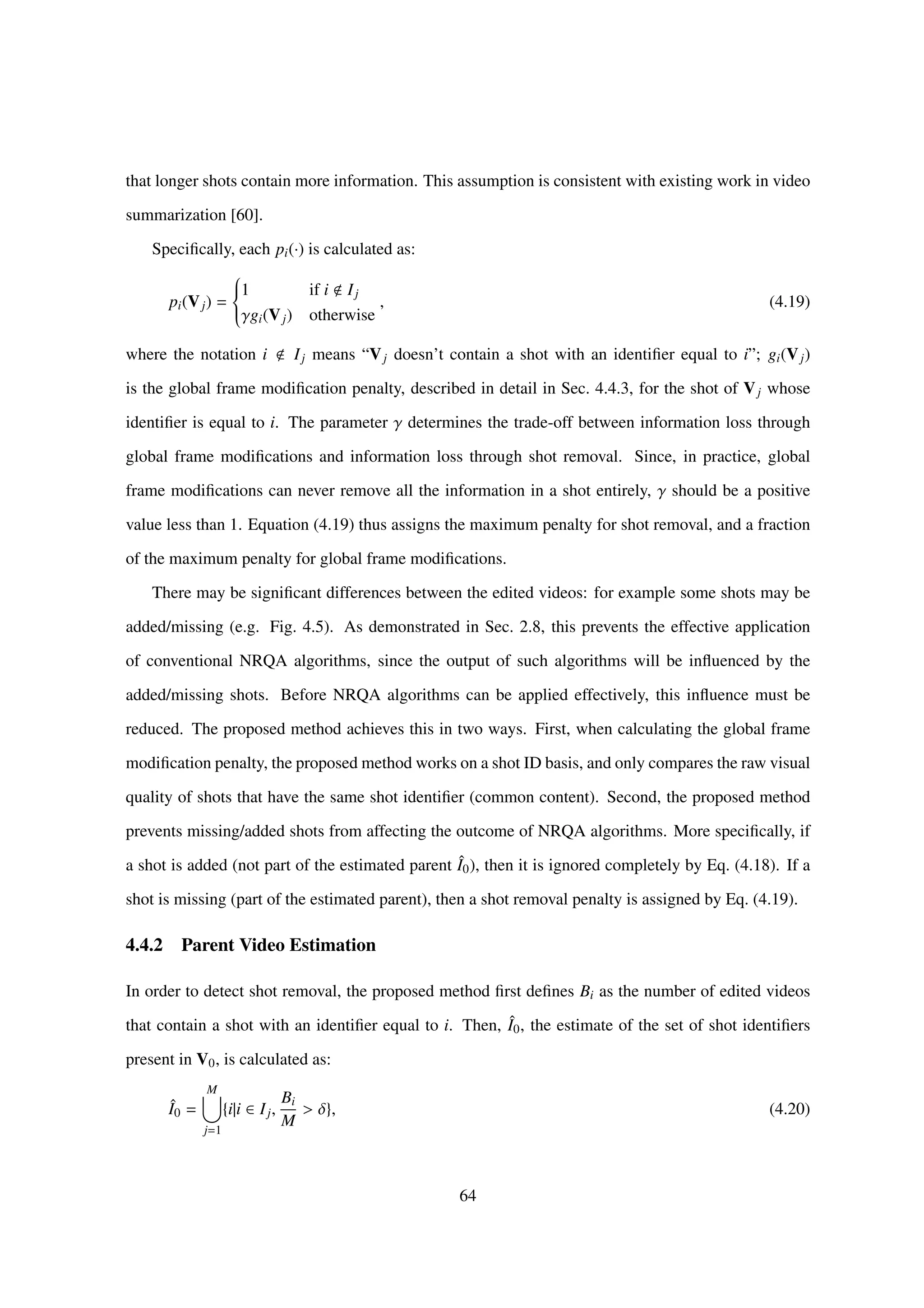 that longer shots contain more information. This assumption is consistent with existing work in video
summarization [60].
Speciﬁcally, each pi(·) is calculated as:
pi(Vj) =



1 if i Ij
γgi(Vj) otherwise
, (4.19)
where the notation i Ij means “Vj doesn’t contain a shot with an identiﬁer equal to i”; gi(Vj)
is the global frame modiﬁcation penalty, described in detail in Sec. 4.4.3, for the shot of Vj whose
identiﬁer is equal to i. The parameter γ determines the trade-off between information loss through
global frame modiﬁcations and information loss through shot removal. Since, in practice, global
frame modiﬁcations can never remove all the information in a shot entirely, γ should be a positive
value less than 1. Equation (4.19) thus assigns the maximum penalty for shot removal, and a fraction
of the maximum penalty for global frame modiﬁcations.
There may be signiﬁcant differences between the edited videos: for example some shots may be
added/missing (e.g. Fig. 4.5). As demonstrated in Sec. 2.8, this prevents the effective application
of conventional NRQA algorithms, since the output of such algorithms will be inﬂuenced by the
added/missing shots. Before NRQA algorithms can be applied effectively, this inﬂuence must be
reduced. The proposed method achieves this in two ways. First, when calculating the global frame
modiﬁcation penalty, the proposed method works on a shot ID basis, and only compares the raw visual
quality of shots that have the same shot identiﬁer (common content). Second, the proposed method
prevents missing/added shots from affecting the outcome of NRQA algorithms. More speciﬁcally, if
a shot is added (not part of the estimated parent ˆI0), then it is ignored completely by Eq. (4.18). If a
shot is missing (part of the estimated parent), then a shot removal penalty is assigned by Eq. (4.19).
4.4.2 Parent Video Estimation
In order to detect shot removal, the proposed method ﬁrst deﬁnes Bi as the number of edited videos
that contain a shot with an identiﬁer equal to i. Then, ˆI0, the estimate of the set of shot identiﬁers
present in V0, is calculated as:
ˆI0 =
M
j=1
{i|i ∈ Ij,
Bi
M
> δ}, (4.20)
64
 