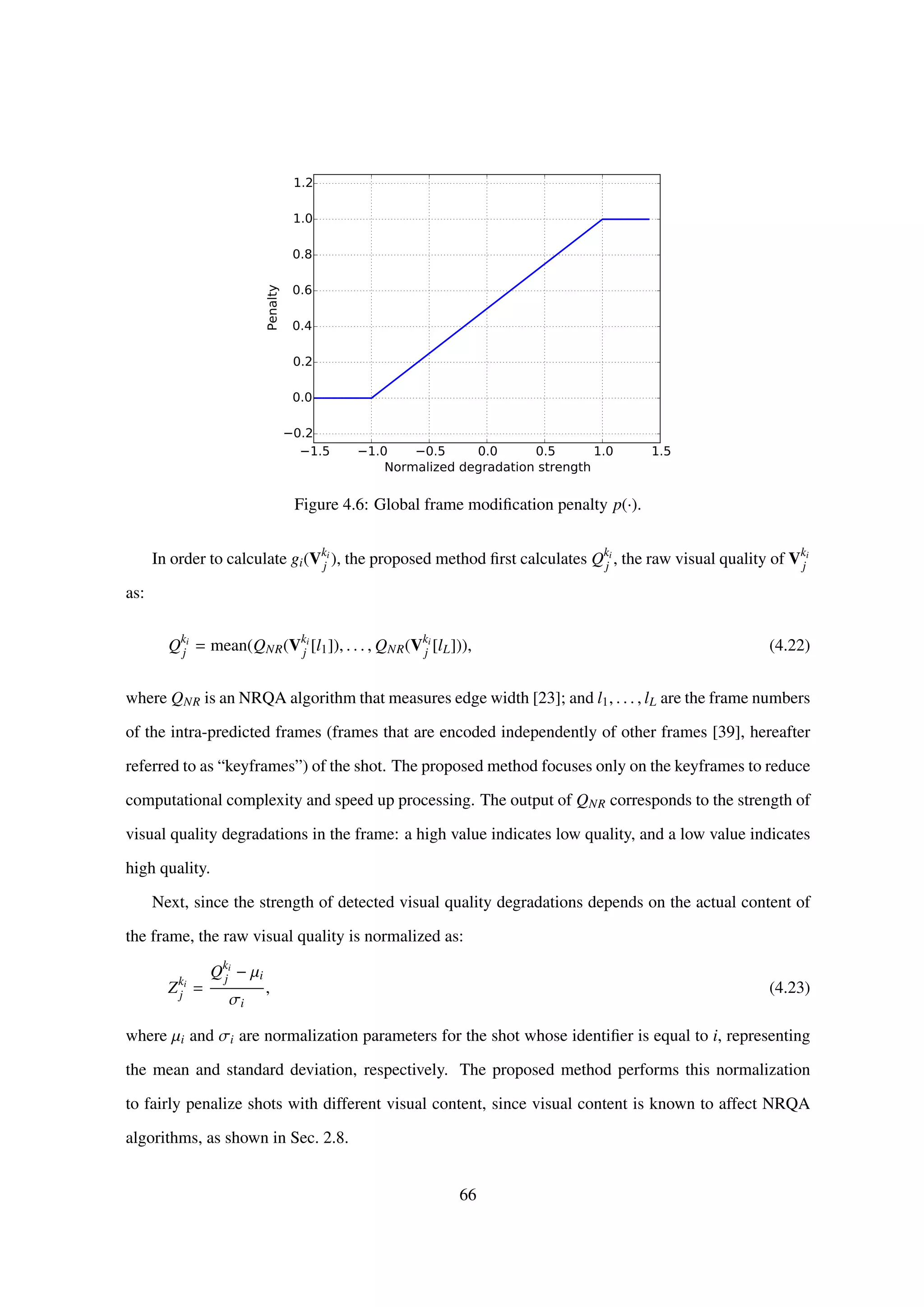 1.5 1.0 0.5 0.0 0.5 1.0 1.5
Normalized degradation strength
0.2
0.0
0.2
0.4
0.6
0.8
1.0
1.2
Penalty
Figure 4.6: Global frame modiﬁcation penalty p(·).
In order to calculate gi(Vki
j ), the proposed method ﬁrst calculates Qki
j , the raw visual quality of Vki
j
as:
Qki
j = mean(QNR(Vki
j [l1]), . . . , QNR(Vki
j [lL])), (4.22)
where QNR is an NRQA algorithm that measures edge width [23]; and l1, . . . , lL are the frame numbers
of the intra-predicted frames (frames that are encoded independently of other frames [39], hereafter
referred to as “keyframes”) of the shot. The proposed method focuses only on the keyframes to reduce
computational complexity and speed up processing. The output of QNR corresponds to the strength of
visual quality degradations in the frame: a high value indicates low quality, and a low value indicates
high quality.
Next, since the strength of detected visual quality degradations depends on the actual content of
the frame, the raw visual quality is normalized as:
Zki
j =
Qki
j − µi
σi
, (4.23)
where µi and σi are normalization parameters for the shot whose identiﬁer is equal to i, representing
the mean and standard deviation, respectively. The proposed method performs this normalization
to fairly penalize shots with different visual content, since visual content is known to affect NRQA
algorithms, as shown in Sec. 2.8.
66
 