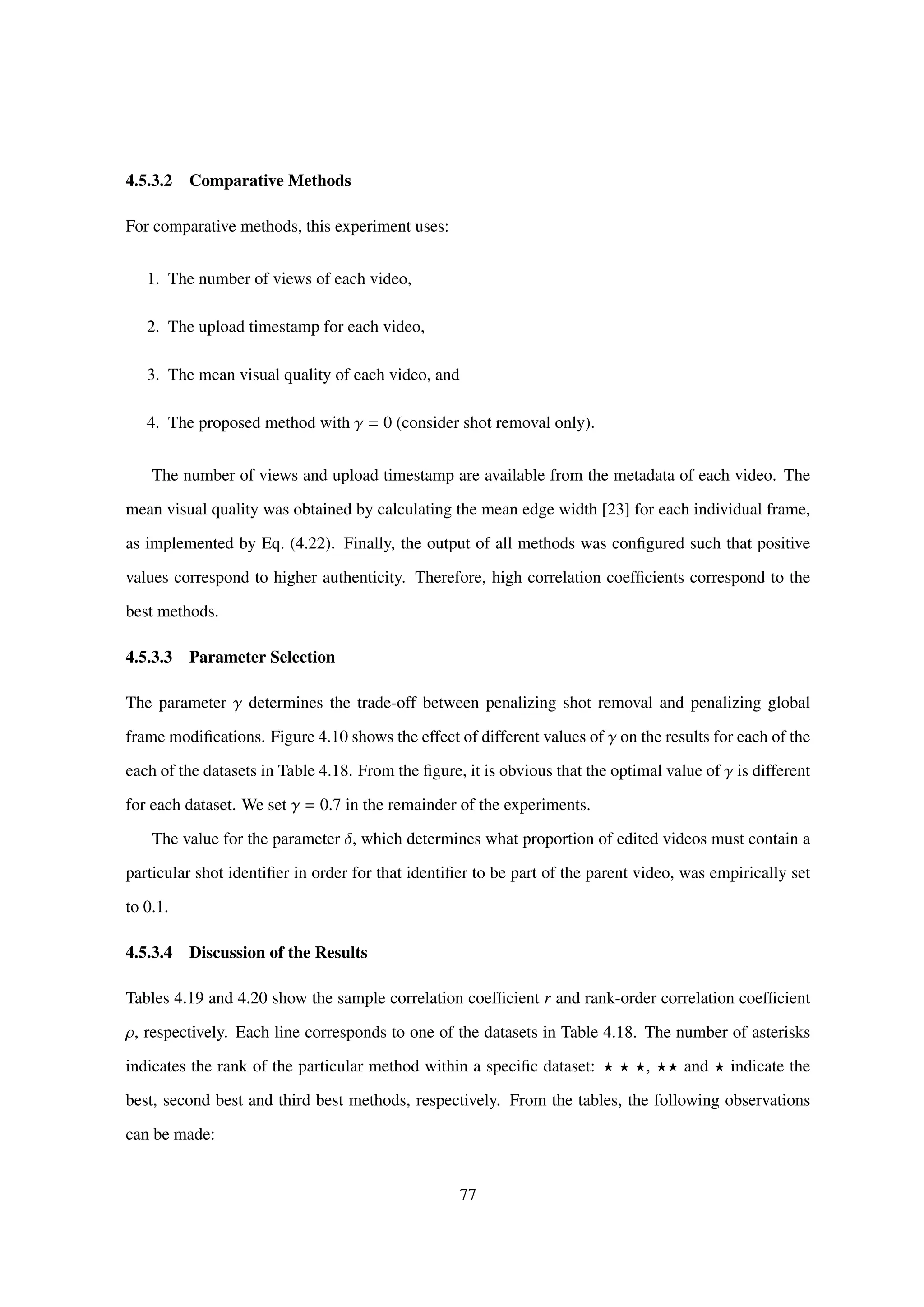 4.5.3.2 Comparative Methods
For comparative methods, this experiment uses:
1. The number of views of each video,
2. The upload timestamp for each video,
3. The mean visual quality of each video, and
4. The proposed method with γ = 0 (consider shot removal only).
The number of views and upload timestamp are available from the metadata of each video. The
mean visual quality was obtained by calculating the mean edge width [23] for each individual frame,
as implemented by Eq. (4.22). Finally, the output of all methods was conﬁgured such that positive
values correspond to higher authenticity. Therefore, high correlation coefﬁcients correspond to the
best methods.
4.5.3.3 Parameter Selection
The parameter γ determines the trade-off between penalizing shot removal and penalizing global
frame modiﬁcations. Figure 4.10 shows the effect of different values of γ on the results for each of the
each of the datasets in Table 4.18. From the ﬁgure, it is obvious that the optimal value of γ is different
for each dataset. We set γ = 0.7 in the remainder of the experiments.
The value for the parameter δ, which determines what proportion of edited videos must contain a
particular shot identiﬁer in order for that identiﬁer to be part of the parent video, was empirically set
to 0.1.
4.5.3.4 Discussion of the Results
Tables 4.19 and 4.20 show the sample correlation coefﬁcient r and rank-order correlation coefﬁcient
ρ, respectively. Each line corresponds to one of the datasets in Table 4.18. The number of asterisks
indicates the rank of the particular method within a speciﬁc dataset: , and indicate the
best, second best and third best methods, respectively. From the tables, the following observations
can be made:
77
 
