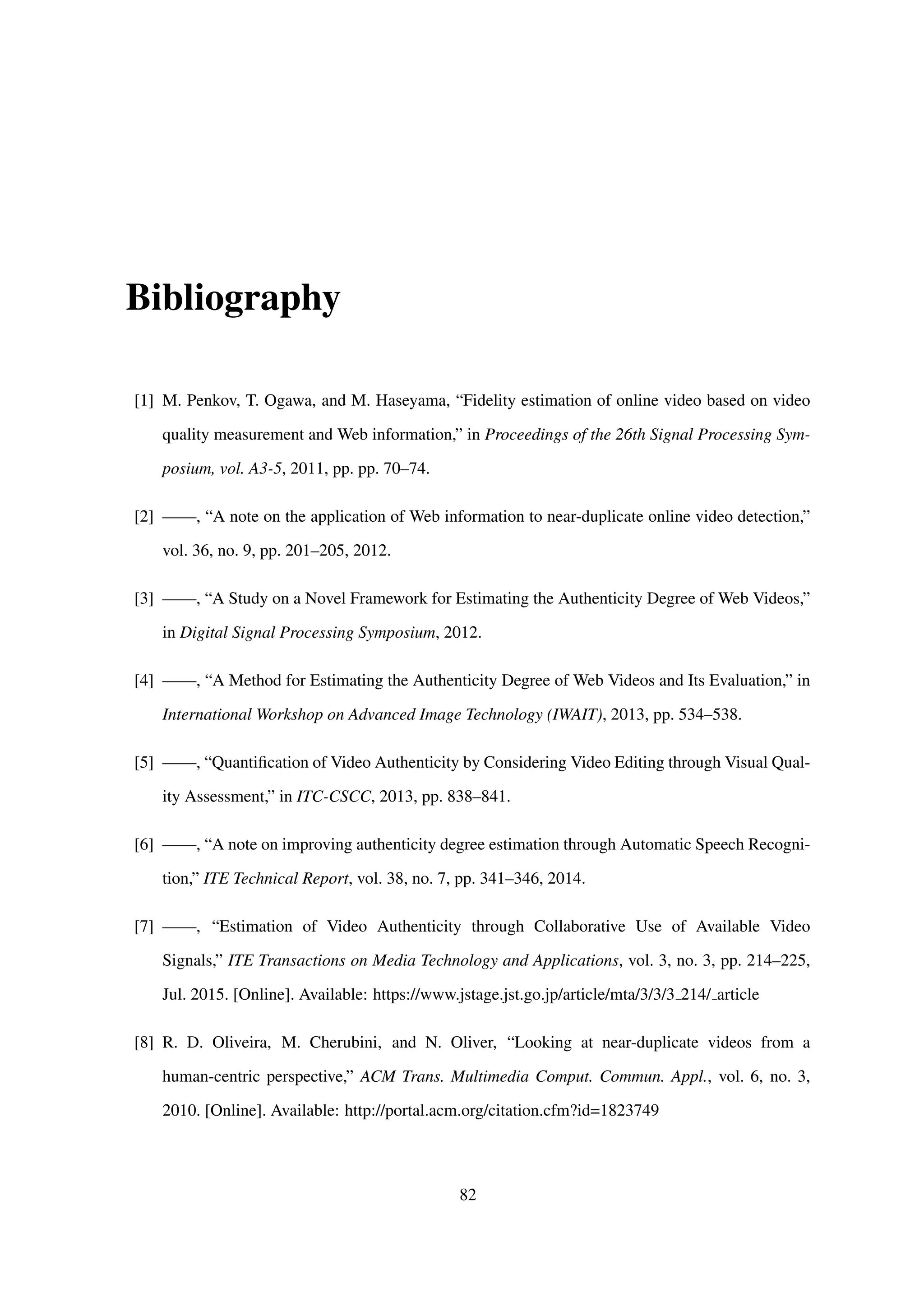 Bibliography
[1] M. Penkov, T. Ogawa, and M. Haseyama, “Fidelity estimation of online video based on video
quality measurement and Web information,” in Proceedings of the 26th Signal Processing Sym-
posium, vol. A3-5, 2011, pp. pp. 70–74.
[2] ——, “A note on the application of Web information to near-duplicate online video detection,”
vol. 36, no. 9, pp. 201–205, 2012.
[3] ——, “A Study on a Novel Framework for Estimating the Authenticity Degree of Web Videos,”
in Digital Signal Processing Symposium, 2012.
[4] ——, “A Method for Estimating the Authenticity Degree of Web Videos and Its Evaluation,” in
International Workshop on Advanced Image Technology (IWAIT), 2013, pp. 534–538.
[5] ——, “Quantiﬁcation of Video Authenticity by Considering Video Editing through Visual Qual-
ity Assessment,” in ITC-CSCC, 2013, pp. 838–841.
[6] ——, “A note on improving authenticity degree estimation through Automatic Speech Recogni-
tion,” ITE Technical Report, vol. 38, no. 7, pp. 341–346, 2014.
[7] ——, “Estimation of Video Authenticity through Collaborative Use of Available Video
Signals,” ITE Transactions on Media Technology and Applications, vol. 3, no. 3, pp. 214–225,
Jul. 2015. [Online]. Available: https://www.jstage.jst.go.jp/article/mta/3/3/3 214/ article
[8] R. D. Oliveira, M. Cherubini, and N. Oliver, “Looking at near-duplicate videos from a
human-centric perspective,” ACM Trans. Multimedia Comput. Commun. Appl., vol. 6, no. 3,
2010. [Online]. Available: http://portal.acm.org/citation.cfm?id=1823749
82
 