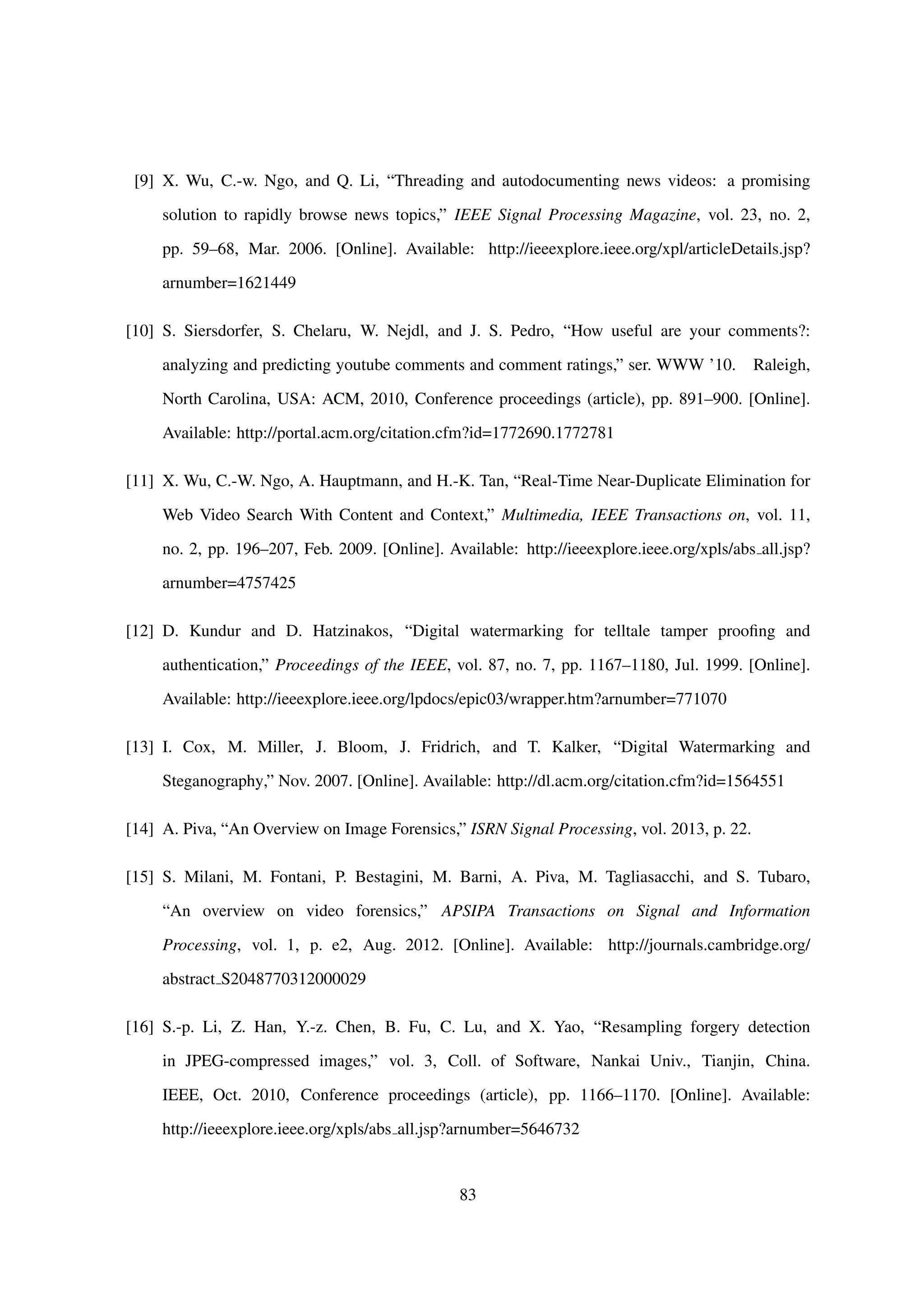 [9] X. Wu, C.-w. Ngo, and Q. Li, “Threading and autodocumenting news videos: a promising
solution to rapidly browse news topics,” IEEE Signal Processing Magazine, vol. 23, no. 2,
pp. 59–68, Mar. 2006. [Online]. Available: http://ieeexplore.ieee.org/xpl/articleDetails.jsp?
arnumber=1621449
[10] S. Siersdorfer, S. Chelaru, W. Nejdl, and J. S. Pedro, “How useful are your comments?:
analyzing and predicting youtube comments and comment ratings,” ser. WWW ’10. Raleigh,
North Carolina, USA: ACM, 2010, Conference proceedings (article), pp. 891–900. [Online].
Available: http://portal.acm.org/citation.cfm?id=1772690.1772781
[11] X. Wu, C.-W. Ngo, A. Hauptmann, and H.-K. Tan, “Real-Time Near-Duplicate Elimination for
Web Video Search With Content and Context,” Multimedia, IEEE Transactions on, vol. 11,
no. 2, pp. 196–207, Feb. 2009. [Online]. Available: http://ieeexplore.ieee.org/xpls/abs all.jsp?
arnumber=4757425
[12] D. Kundur and D. Hatzinakos, “Digital watermarking for telltale tamper prooﬁng and
authentication,” Proceedings of the IEEE, vol. 87, no. 7, pp. 1167–1180, Jul. 1999. [Online].
Available: http://ieeexplore.ieee.org/lpdocs/epic03/wrapper.htm?arnumber=771070
[13] I. Cox, M. Miller, J. Bloom, J. Fridrich, and T. Kalker, “Digital Watermarking and
Steganography,” Nov. 2007. [Online]. Available: http://dl.acm.org/citation.cfm?id=1564551
[14] A. Piva, “An Overview on Image Forensics,” ISRN Signal Processing, vol. 2013, p. 22.
[15] S. Milani, M. Fontani, P. Bestagini, M. Barni, A. Piva, M. Tagliasacchi, and S. Tubaro,
“An overview on video forensics,” APSIPA Transactions on Signal and Information
Processing, vol. 1, p. e2, Aug. 2012. [Online]. Available: http://journals.cambridge.org/
abstract S2048770312000029
[16] S.-p. Li, Z. Han, Y.-z. Chen, B. Fu, C. Lu, and X. Yao, “Resampling forgery detection
in JPEG-compressed images,” vol. 3, Coll. of Software, Nankai Univ., Tianjin, China.
IEEE, Oct. 2010, Conference proceedings (article), pp. 1166–1170. [Online]. Available:
http://ieeexplore.ieee.org/xpls/abs all.jsp?arnumber=5646732
83
 