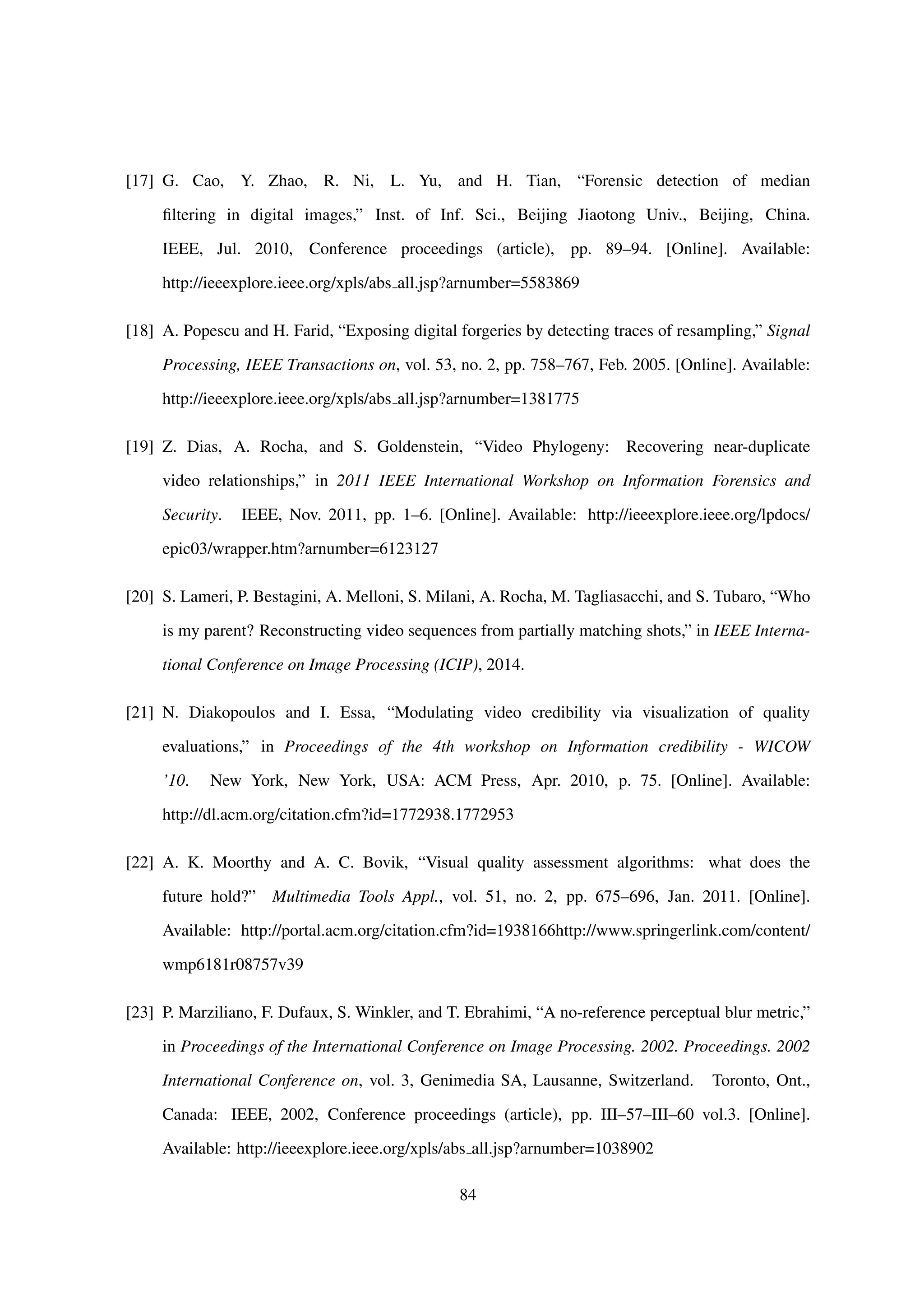 [17] G. Cao, Y. Zhao, R. Ni, L. Yu, and H. Tian, “Forensic detection of median
ﬁltering in digital images,” Inst. of Inf. Sci., Beijing Jiaotong Univ., Beijing, China.
IEEE, Jul. 2010, Conference proceedings (article), pp. 89–94. [Online]. Available:
http://ieeexplore.ieee.org/xpls/abs all.jsp?arnumber=5583869
[18] A. Popescu and H. Farid, “Exposing digital forgeries by detecting traces of resampling,” Signal
Processing, IEEE Transactions on, vol. 53, no. 2, pp. 758–767, Feb. 2005. [Online]. Available:
http://ieeexplore.ieee.org/xpls/abs all.jsp?arnumber=1381775
[19] Z. Dias, A. Rocha, and S. Goldenstein, “Video Phylogeny: Recovering near-duplicate
video relationships,” in 2011 IEEE International Workshop on Information Forensics and
Security. IEEE, Nov. 2011, pp. 1–6. [Online]. Available: http://ieeexplore.ieee.org/lpdocs/
epic03/wrapper.htm?arnumber=6123127
[20] S. Lameri, P. Bestagini, A. Melloni, S. Milani, A. Rocha, M. Tagliasacchi, and S. Tubaro, “Who
is my parent? Reconstructing video sequences from partially matching shots,” in IEEE Interna-
tional Conference on Image Processing (ICIP), 2014.
[21] N. Diakopoulos and I. Essa, “Modulating video credibility via visualization of quality
evaluations,” in Proceedings of the 4th workshop on Information credibility - WICOW
’10. New York, New York, USA: ACM Press, Apr. 2010, p. 75. [Online]. Available:
http://dl.acm.org/citation.cfm?id=1772938.1772953
[22] A. K. Moorthy and A. C. Bovik, “Visual quality assessment algorithms: what does the
future hold?” Multimedia Tools Appl., vol. 51, no. 2, pp. 675–696, Jan. 2011. [Online].
Available: http://portal.acm.org/citation.cfm?id=1938166http://www.springerlink.com/content/
wmp6181r08757v39
[23] P. Marziliano, F. Dufaux, S. Winkler, and T. Ebrahimi, “A no-reference perceptual blur metric,”
in Proceedings of the International Conference on Image Processing. 2002. Proceedings. 2002
International Conference on, vol. 3, Genimedia SA, Lausanne, Switzerland. Toronto, Ont.,
Canada: IEEE, 2002, Conference proceedings (article), pp. III–57–III–60 vol.3. [Online].
Available: http://ieeexplore.ieee.org/xpls/abs all.jsp?arnumber=1038902
84
 