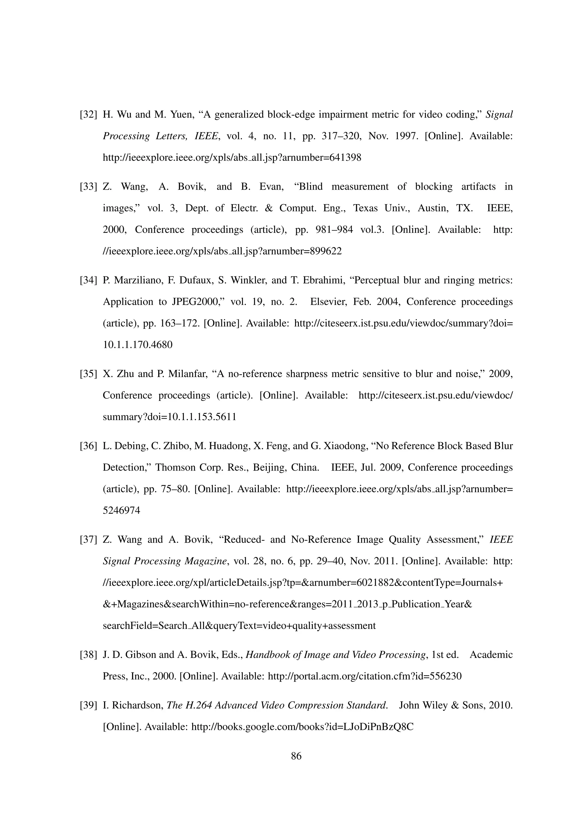 [32] H. Wu and M. Yuen, “A generalized block-edge impairment metric for video coding,” Signal
Processing Letters, IEEE, vol. 4, no. 11, pp. 317–320, Nov. 1997. [Online]. Available:
http://ieeexplore.ieee.org/xpls/abs all.jsp?arnumber=641398
[33] Z. Wang, A. Bovik, and B. Evan, “Blind measurement of blocking artifacts in
images,” vol. 3, Dept. of Electr. & Comput. Eng., Texas Univ., Austin, TX. IEEE,
2000, Conference proceedings (article), pp. 981–984 vol.3. [Online]. Available: http:
//ieeexplore.ieee.org/xpls/abs all.jsp?arnumber=899622
[34] P. Marziliano, F. Dufaux, S. Winkler, and T. Ebrahimi, “Perceptual blur and ringing metrics:
Application to JPEG2000,” vol. 19, no. 2. Elsevier, Feb. 2004, Conference proceedings
(article), pp. 163–172. [Online]. Available: http://citeseerx.ist.psu.edu/viewdoc/summary?doi=
10.1.1.170.4680
[35] X. Zhu and P. Milanfar, “A no-reference sharpness metric sensitive to blur and noise,” 2009,
Conference proceedings (article). [Online]. Available: http://citeseerx.ist.psu.edu/viewdoc/
summary?doi=10.1.1.153.5611
[36] L. Debing, C. Zhibo, M. Huadong, X. Feng, and G. Xiaodong, “No Reference Block Based Blur
Detection,” Thomson Corp. Res., Beijing, China. IEEE, Jul. 2009, Conference proceedings
(article), pp. 75–80. [Online]. Available: http://ieeexplore.ieee.org/xpls/abs all.jsp?arnumber=
5246974
[37] Z. Wang and A. Bovik, “Reduced- and No-Reference Image Quality Assessment,” IEEE
Signal Processing Magazine, vol. 28, no. 6, pp. 29–40, Nov. 2011. [Online]. Available: http:
//ieeexplore.ieee.org/xpl/articleDetails.jsp?tp=&arnumber=6021882&contentType=Journals+
&+Magazines&searchWithin=no-reference&ranges=2011 2013 p Publication Year&
searchField=Search All&queryText=video+quality+assessment
[38] J. D. Gibson and A. Bovik, Eds., Handbook of Image and Video Processing, 1st ed. Academic
Press, Inc., 2000. [Online]. Available: http://portal.acm.org/citation.cfm?id=556230
[39] I. Richardson, The H.264 Advanced Video Compression Standard. John Wiley & Sons, 2010.
[Online]. Available: http://books.google.com/books?id=LJoDiPnBzQ8C
86
 