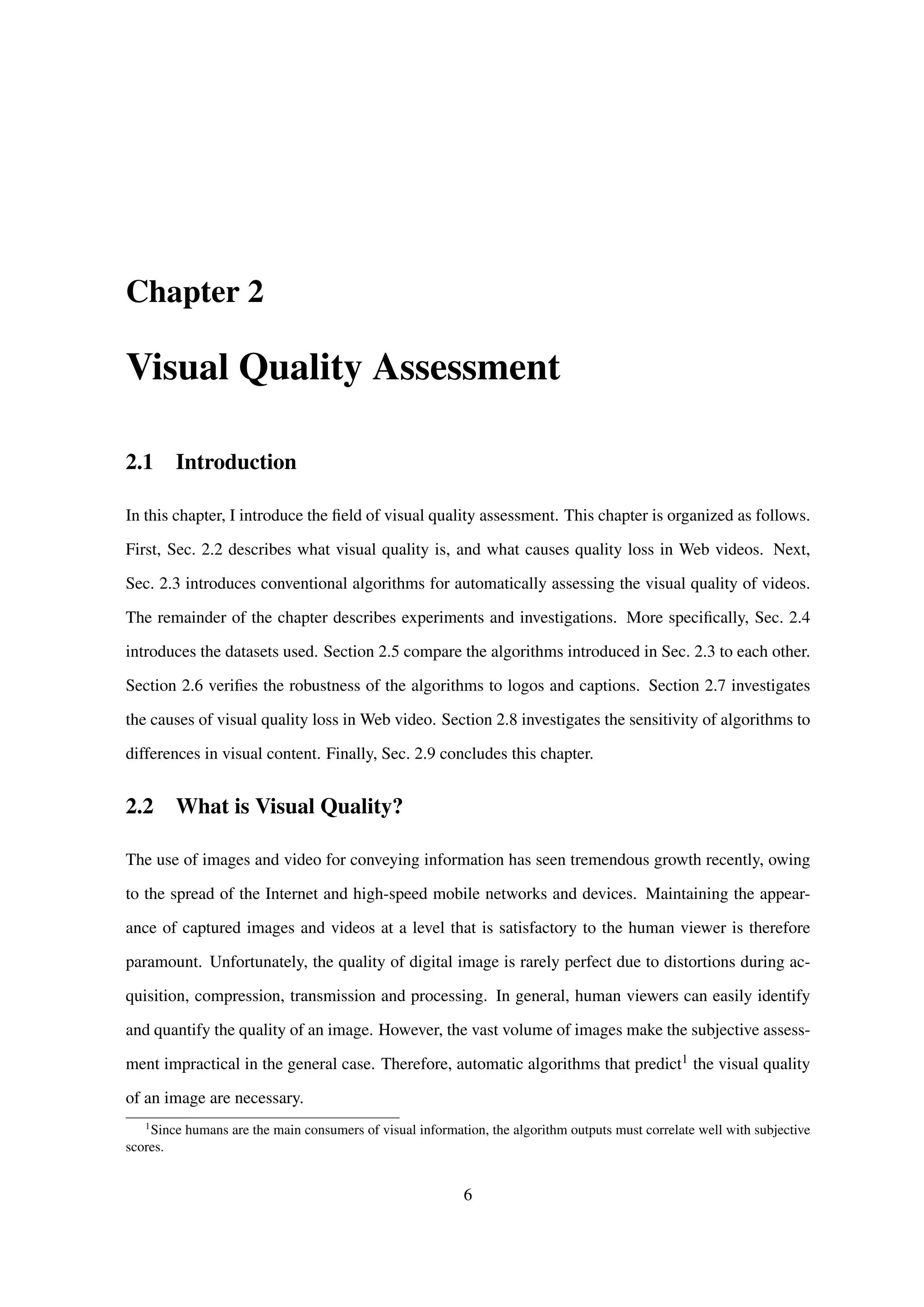 Chapter 2
Visual Quality Assessment
2.1 Introduction
In this chapter, I introduce the ﬁeld of visual quality assessment. This chapter is organized as follows.
First, Sec. 2.2 describes what visual quality is, and what causes quality loss in Web videos. Next,
Sec. 2.3 introduces conventional algorithms for automatically assessing the visual quality of videos.
The remainder of the chapter describes experiments and investigations. More speciﬁcally, Sec. 2.4
introduces the datasets used. Section 2.5 compare the algorithms introduced in Sec. 2.3 to each other.
Section 2.6 veriﬁes the robustness of the algorithms to logos and captions. Section 2.7 investigates
the causes of visual quality loss in Web video. Section 2.8 investigates the sensitivity of algorithms to
differences in visual content. Finally, Sec. 2.9 concludes this chapter.
2.2 What is Visual Quality?
The use of images and video for conveying information has seen tremendous growth recently, owing
to the spread of the Internet and high-speed mobile networks and devices. Maintaining the appear-
ance of captured images and videos at a level that is satisfactory to the human viewer is therefore
paramount. Unfortunately, the quality of digital image is rarely perfect due to distortions during ac-
quisition, compression, transmission and processing. In general, human viewers can easily identify
and quantify the quality of an image. However, the vast volume of images make the subjective assess-
ment impractical in the general case. Therefore, automatic algorithms that predict1 the visual quality
of an image are necessary.
1
Since humans are the main consumers of visual information, the algorithm outputs must correlate well with subjective
scores.
6
 