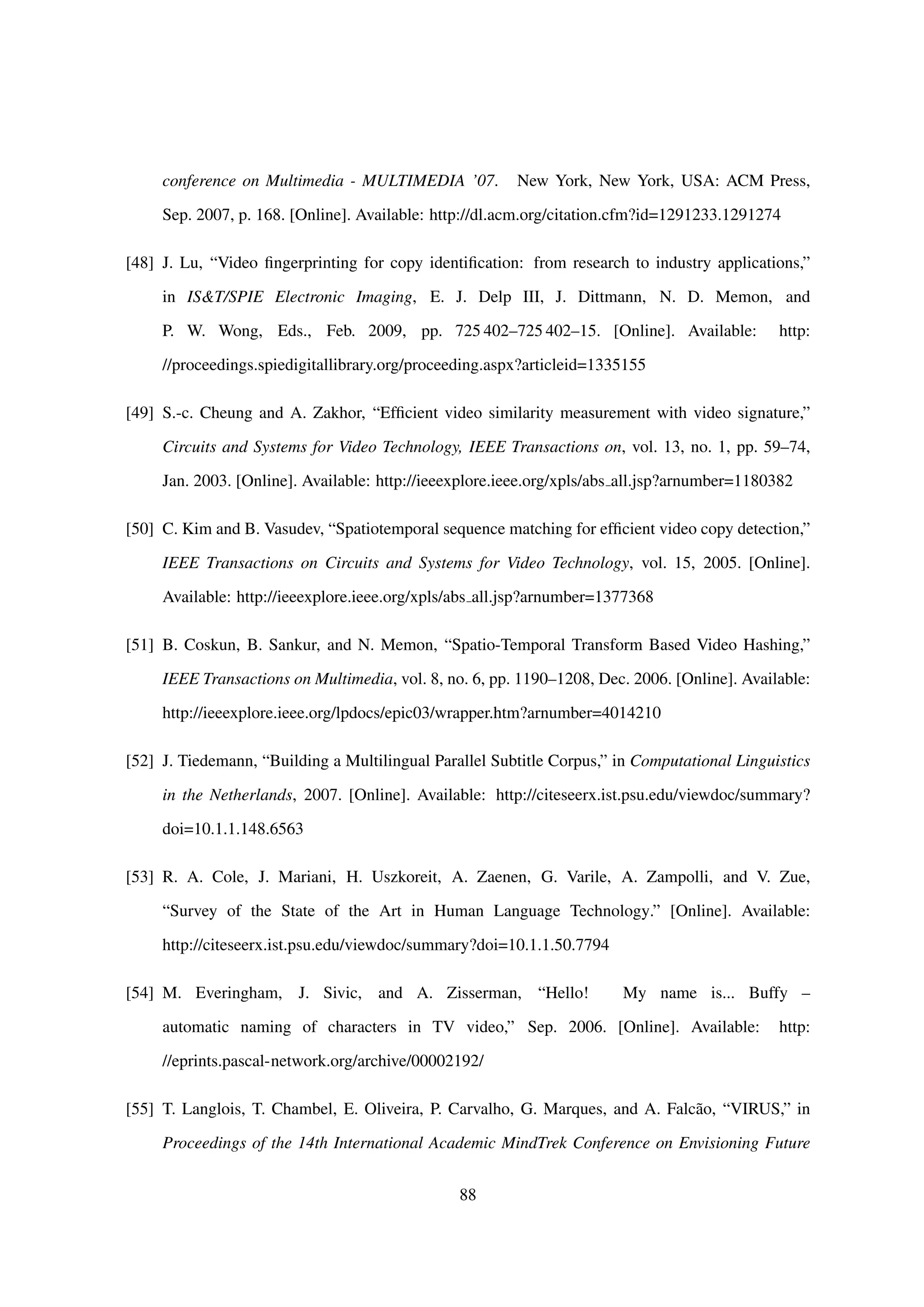 conference on Multimedia - MULTIMEDIA ’07. New York, New York, USA: ACM Press,
Sep. 2007, p. 168. [Online]. Available: http://dl.acm.org/citation.cfm?id=1291233.1291274
[48] J. Lu, “Video ﬁngerprinting for copy identiﬁcation: from research to industry applications,”
in IS&T/SPIE Electronic Imaging, E. J. Delp III, J. Dittmann, N. D. Memon, and
P. W. Wong, Eds., Feb. 2009, pp. 725 402–725 402–15. [Online]. Available: http:
//proceedings.spiedigitallibrary.org/proceeding.aspx?articleid=1335155
[49] S.-c. Cheung and A. Zakhor, “Efﬁcient video similarity measurement with video signature,”
Circuits and Systems for Video Technology, IEEE Transactions on, vol. 13, no. 1, pp. 59–74,
Jan. 2003. [Online]. Available: http://ieeexplore.ieee.org/xpls/abs all.jsp?arnumber=1180382
[50] C. Kim and B. Vasudev, “Spatiotemporal sequence matching for efﬁcient video copy detection,”
IEEE Transactions on Circuits and Systems for Video Technology, vol. 15, 2005. [Online].
Available: http://ieeexplore.ieee.org/xpls/abs all.jsp?arnumber=1377368
[51] B. Coskun, B. Sankur, and N. Memon, “Spatio-Temporal Transform Based Video Hashing,”
IEEE Transactions on Multimedia, vol. 8, no. 6, pp. 1190–1208, Dec. 2006. [Online]. Available:
http://ieeexplore.ieee.org/lpdocs/epic03/wrapper.htm?arnumber=4014210
[52] J. Tiedemann, “Building a Multilingual Parallel Subtitle Corpus,” in Computational Linguistics
in the Netherlands, 2007. [Online]. Available: http://citeseerx.ist.psu.edu/viewdoc/summary?
doi=10.1.1.148.6563
[53] R. A. Cole, J. Mariani, H. Uszkoreit, A. Zaenen, G. Varile, A. Zampolli, and V. Zue,
“Survey of the State of the Art in Human Language Technology.” [Online]. Available:
http://citeseerx.ist.psu.edu/viewdoc/summary?doi=10.1.1.50.7794
[54] M. Everingham, J. Sivic, and A. Zisserman, “Hello! My name is... Buffy –
automatic naming of characters in TV video,” Sep. 2006. [Online]. Available: http:
//eprints.pascal-network.org/archive/00002192/
[55] T. Langlois, T. Chambel, E. Oliveira, P. Carvalho, G. Marques, and A. Falc˜ao, “VIRUS,” in
Proceedings of the 14th International Academic MindTrek Conference on Envisioning Future
88
 