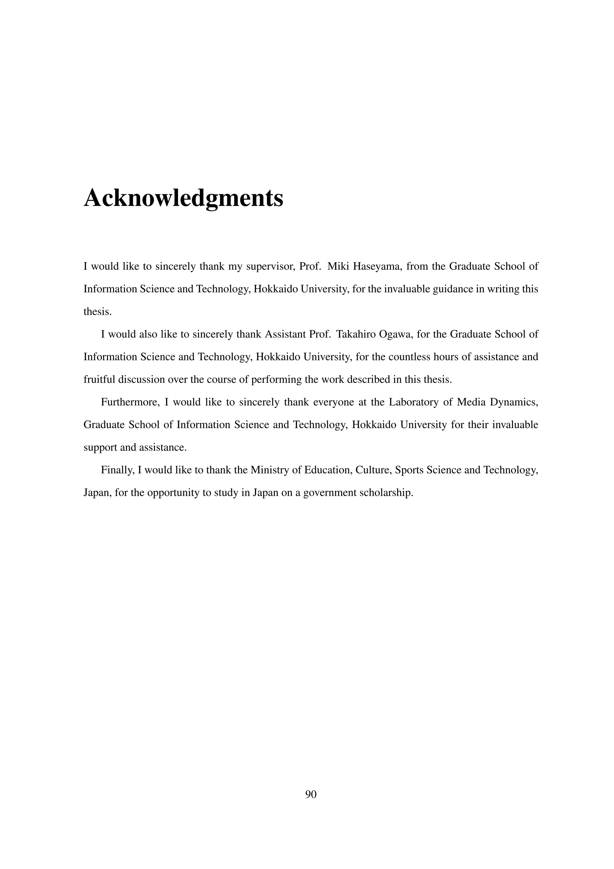 Acknowledgments
I would like to sincerely thank my supervisor, Prof. Miki Haseyama, from the Graduate School of
Information Science and Technology, Hokkaido University, for the invaluable guidance in writing this
thesis.
I would also like to sincerely thank Assistant Prof. Takahiro Ogawa, for the Graduate School of
Information Science and Technology, Hokkaido University, for the countless hours of assistance and
fruitful discussion over the course of performing the work described in this thesis.
Furthermore, I would like to sincerely thank everyone at the Laboratory of Media Dynamics,
Graduate School of Information Science and Technology, Hokkaido University for their invaluable
support and assistance.
Finally, I would like to thank the Ministry of Education, Culture, Sports Science and Technology,
Japan, for the opportunity to study in Japan on a government scholarship.
90
 