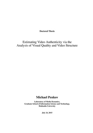 Doctoral Thesis
Estimating Video Authenticity via the
Analysis of Visual Quality and Video Structure
画質と映像構造の解析に基づく
映像の信頼性推定に関する研究
Michael Penkov
Laboratory of Media Dynamics,
Graduate School of Information Science and Technology,
Hokkaido University
July 24, 2015
 