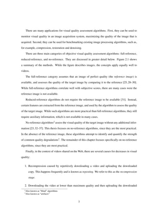 There are many applications for visual quality assessment algorithms. First, they can be used to
monitor visual quality in an image acquisition system, maximizing the quality of the image that is
acquired. Second, they can be used for benchmarking existing image processing algorithms, such as,
for example, compression, restoration and denoising.
There are three main categories of objective visual quality assessment algorithms: full-reference,
reduced-reference, and no-reference. They are discussed in greater detail below. Figure 2.1 shows
a summary of the methods. While the ﬁgure describes images, the concepts apply equally well to
videos.
The full-reference category assumes that an image of perfect quality (the reference image) is
available, and assesses the quality of the target image by comparing it to the reference [25, 28–30].
While full-reference algorithms correlate well with subjective scores, there are many cases were the
reference image is not available.
Reduced-reference algorithms do not require the reference image to be available [31]. Instead,
certain features are extracted from the reference image, and used by the algorithm to assess the quality
of the target image. While such algorithms are more practical than full-reference algorithms, they still
require auxiliary information, which is not available in many cases.
No-reference algorithms2 assess the visual quality of the target image without any additional infor-
mation [23,32–37]. This thesis focuses on no-reference algorithms, since they are the most practical.
In the absence of the reference image, these algorithms attempt to identify and quantify the strength
of common quality degradations3. The remainder of this chapter focuses speciﬁcally on no-reference
algorithms, since they are most practical.
Finally, in the context of videos shared on the Web, there are several causes for decreases in visual
quality:
1. Recompression caused by repetitively downloading a video and uploading the downloaded
copy. This happens frequently and is known as reposting. We refer to this as the recompression
stage.
2. Downloading the video at lower than maximum quality and then uploading the downloaded
2
Also known as “blind” algorithms
3
Also known as “artifacts”
7
 