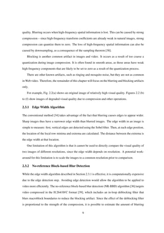 quality. Blurring occurs when high-frequency spatial information is lost. This can be caused by strong
compression – since high-frequency transform coefﬁcients are already weak in natural images, strong
compression can quantize them to zero. The loss of high-frequency spatial information can also be
caused by downsampling, as a consequence of the sampling theorem [38].
Blocking is another common artifact in images and video. It occurs as a result of too coarse a
quantization during image compression. It is often found in smooth areas, as those areas have weak
high frequency components that are likely to be set to zero as a result of the quantization process.
There are other known artifacts, such as ringing and mosquito noise, but they are not as common
in Web video. Therefore, the remainder of this chapter will focus on the blurring and blocking artifacts
only.
For example, Fig. 2.2(a) shows an original image of relatively high visual quality. Figures 2.2 (b)
to (f) show images of degraded visual quality due to compression and other operations.
2.3.1 Edge Width Algorithm
The conventional method [34] takes advantage of the fact that blurring causes edges to appear wider.
Sharp images thus have a narrower edge width than blurred images. The edge width in an image is
simple to measure: ﬁrst, vertical edges are detected using the Sobel ﬁlter. Then, at each edge position,
the location of the local row minima and extrema are calculated. The distance between the extrema is
the edge width at that location.
One limitation of this algorithm is that it cannot be used to directly compare the visual quality of
two images of different resolutions, since the edge width depends on resolution. A potential work-
around for this limitation is to scale the images to a common resolution prior to comparison.
2.3.2 No-reference Block-based Blur Detection
While the edge width algorithm described in Section 2.3.1 is effective, it is computationally expensive
due to the edge detection step. Avoiding edge detection would allow the algorithm to be applied to
video more efﬁciently. The no-reference block-based blur detection (NR-BBD) algorithm [36] targets
video compressed in the H.264/AVC format [39], which includes an in-loop deblocking ﬁlter that
blurs macroblock boundaries to reduce the blocking artifact. Since the effect of the deblocking ﬁlter
is proportional to the strength of the compression, it is possible to estimate the amount of blurring
9
 