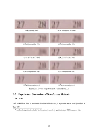 (a) V0 (original video) (b) V1 (downloaded as 1080p)
(c) V2 (downloaded as 720p) (d) V3 (downloaded as 480p)
(e) V4 (downloaded as 360) (f) V5 (downloaded as 240p)
(g) V6 (2nd generation copy) (h) V7 (3rd generation copy)
(i) V8 (4th generation copy) (j) V9 (5th generation copy)
Figure 2.6: Zoomed crops form each video of Table 2.1.
2.5 Experiment: Comparison of No-reference Methods
2.5.1 Aim
This experiment aims to determine the most effective NRQA algorithm out of those presented in
Sec. 2.38.
8
excluding the algorithm described in Sec. 2.3.5, since it can only be applied directly to JPEG images, not video
16
 