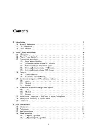 Contents
1 Introduction 1
1.1 Research Background . . . . . . . . . . . . . . . . . . . . . . . . . . . . . . . . . . 1
1.2 Our Contribution . . . . . . . . . . . . . . . . . . . . . . . . . . . . . . . . . . . . 3
1.3 Thesis Structure . . . . . . . . . . . . . . . . . . . . . . . . . . . . . . . . . . . . . 5
2 Visual Quality Assessment 6
2.1 Introduction . . . . . . . . . . . . . . . . . . . . . . . . . . . . . . . . . . . . . . . 6
2.2 What is Visual Quality? . . . . . . . . . . . . . . . . . . . . . . . . . . . . . . . . . 6
2.3 Conventional Algorithms . . . . . . . . . . . . . . . . . . . . . . . . . . . . . . . . 8
2.3.1 Edge Width Algorithm . . . . . . . . . . . . . . . . . . . . . . . . . . . . . 9
2.3.2 No-reference Block-based Blur Detection . . . . . . . . . . . . . . . . . . . 9
2.3.3 Generalized Block Impairment Metric . . . . . . . . . . . . . . . . . . . . . 11
2.3.4 Blocking Estimation in the FFT Domain . . . . . . . . . . . . . . . . . . . . 12
2.3.5 Blocking Estimation in the DCT Domain . . . . . . . . . . . . . . . . . . . 12
2.4 Datasets . . . . . . . . . . . . . . . . . . . . . . . . . . . . . . . . . . . . . . . . . 14
2.4.1 Artiﬁcial Dataset . . . . . . . . . . . . . . . . . . . . . . . . . . . . . . . . 14
2.4.2 Real-world Dataset (Klaus) . . . . . . . . . . . . . . . . . . . . . . . . . . . 14
2.5 Experiment: Comparison of No-reference Methods . . . . . . . . . . . . . . . . . . 16
2.5.1 Aim . . . . . . . . . . . . . . . . . . . . . . . . . . . . . . . . . . . . . . . 16
2.5.2 Method . . . . . . . . . . . . . . . . . . . . . . . . . . . . . . . . . . . . . 18
2.5.3 Results . . . . . . . . . . . . . . . . . . . . . . . . . . . . . . . . . . . . . 18
2.6 Experiment: Robustness to Logos and Captions . . . . . . . . . . . . . . . . . . . . 19
2.6.1 Aim . . . . . . . . . . . . . . . . . . . . . . . . . . . . . . . . . . . . . . . 19
2.6.2 Method . . . . . . . . . . . . . . . . . . . . . . . . . . . . . . . . . . . . . 19
2.6.3 Results . . . . . . . . . . . . . . . . . . . . . . . . . . . . . . . . . . . . . 20
2.7 Investigation: Comparison of the Causes of Visual Quality Loss . . . . . . . . . . . 20
2.8 Investigation: Sensitivity to Visual Content . . . . . . . . . . . . . . . . . . . . . . 21
2.9 Conclusion . . . . . . . . . . . . . . . . . . . . . . . . . . . . . . . . . . . . . . . 22
3 Shot Identiﬁcation 23
3.1 Introduction . . . . . . . . . . . . . . . . . . . . . . . . . . . . . . . . . . . . . . . 23
3.2 Preliminaries . . . . . . . . . . . . . . . . . . . . . . . . . . . . . . . . . . . . . . 23
3.3 Shot Segmentation . . . . . . . . . . . . . . . . . . . . . . . . . . . . . . . . . . . 25
3.4 Shot Comparison . . . . . . . . . . . . . . . . . . . . . . . . . . . . . . . . . . . . 26
3.4.1 A Spatial Algorithm . . . . . . . . . . . . . . . . . . . . . . . . . . . . . . 27
3.4.2 A Spatiotemporal Algorithm . . . . . . . . . . . . . . . . . . . . . . . . . . 27
i
 