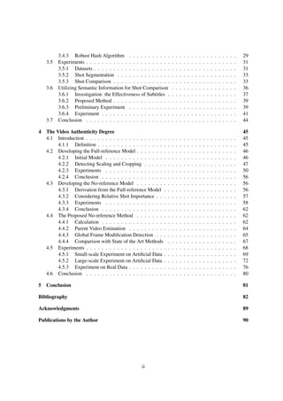 3.4.3 Robust Hash Algorithm . . . . . . . . . . . . . . . . . . . . . . . . . . . . 29
3.5 Experiments . . . . . . . . . . . . . . . . . . . . . . . . . . . . . . . . . . . . . . . 31
3.5.1 Datasets . . . . . . . . . . . . . . . . . . . . . . . . . . . . . . . . . . . . . 31
3.5.2 Shot Segmentation . . . . . . . . . . . . . . . . . . . . . . . . . . . . . . . 33
3.5.3 Shot Comparison . . . . . . . . . . . . . . . . . . . . . . . . . . . . . . . . 33
3.6 Utilizing Semantic Information for Shot Comparison . . . . . . . . . . . . . . . . . 36
3.6.1 Investigation: the Effectiveness of Subtitles . . . . . . . . . . . . . . . . . . 37
3.6.2 Proposed Method . . . . . . . . . . . . . . . . . . . . . . . . . . . . . . . . 39
3.6.3 Preliminary Experiment . . . . . . . . . . . . . . . . . . . . . . . . . . . . 39
3.6.4 Experiment . . . . . . . . . . . . . . . . . . . . . . . . . . . . . . . . . . . 41
3.7 Conclusion . . . . . . . . . . . . . . . . . . . . . . . . . . . . . . . . . . . . . . . 44
4 The Video Authenticity Degree 45
4.1 Introduction . . . . . . . . . . . . . . . . . . . . . . . . . . . . . . . . . . . . . . . 45
4.1.1 Deﬁnition . . . . . . . . . . . . . . . . . . . . . . . . . . . . . . . . . . . . 45
4.2 Developing the Full-reference Model . . . . . . . . . . . . . . . . . . . . . . . . . . 46
4.2.1 Initial Model . . . . . . . . . . . . . . . . . . . . . . . . . . . . . . . . . . 46
4.2.2 Detecting Scaling and Cropping . . . . . . . . . . . . . . . . . . . . . . . . 47
4.2.3 Experiments . . . . . . . . . . . . . . . . . . . . . . . . . . . . . . . . . . 50
4.2.4 Conclusion . . . . . . . . . . . . . . . . . . . . . . . . . . . . . . . . . . . 56
4.3 Developing the No-reference Model . . . . . . . . . . . . . . . . . . . . . . . . . . 56
4.3.1 Derivation from the Full-reference Model . . . . . . . . . . . . . . . . . . . 56
4.3.2 Considering Relative Shot Importance . . . . . . . . . . . . . . . . . . . . . 57
4.3.3 Experiments . . . . . . . . . . . . . . . . . . . . . . . . . . . . . . . . . . 58
4.3.4 Conclusion . . . . . . . . . . . . . . . . . . . . . . . . . . . . . . . . . . . 62
4.4 The Proposed No-reference Method . . . . . . . . . . . . . . . . . . . . . . . . . . 62
4.4.1 Calculation . . . . . . . . . . . . . . . . . . . . . . . . . . . . . . . . . . . 62
4.4.2 Parent Video Estimation . . . . . . . . . . . . . . . . . . . . . . . . . . . . 64
4.4.3 Global Frame Modiﬁcation Detection . . . . . . . . . . . . . . . . . . . . . 65
4.4.4 Comparison with State of the Art Methods . . . . . . . . . . . . . . . . . . 67
4.5 Experiments . . . . . . . . . . . . . . . . . . . . . . . . . . . . . . . . . . . . . . . 68
4.5.1 Small-scale Experiment on Artiﬁcial Data . . . . . . . . . . . . . . . . . . . 69
4.5.2 Large-scale Experiment on Artiﬁcial Data . . . . . . . . . . . . . . . . . . . 72
4.5.3 Experiment on Real Data . . . . . . . . . . . . . . . . . . . . . . . . . . . . 76
4.6 Conclusion . . . . . . . . . . . . . . . . . . . . . . . . . . . . . . . . . . . . . . . 80
5 Conclusion 81
Bibliography 82
Acknowledgments 89
Publications by the Author 90
ii
 