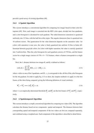 provide a good survey of existing algorithms [48].
3.4.1 A Spatial Algorithm
This section introduces a conventional algorithm for comparing two images based on their color his-
tograms [49]. First, each image is converted into the HSV color space, divided into four quadrants,
and a color histogram is calculated for each quadrant. The radial dimension (saturation) is quantized
uniformly into 3.5 bins, with the half bin at the origin. The angular dimension (hue) is quantized into
18 uniform sectors. The quantization for the value dimension depends on the saturation value: for
colors with saturation is near zero, the value is ﬁnely quantized into uniform 16 bins to better dif-
ferentiate between grayscale colors; for colors with higher saturation, the value is coarsely quantized
into 3 uniform bins. Thus the color histogram for each quadrant consists of 178 bins, and the feature
vector for a single image consists of 178 × 4 = 712 features, where a feature corresponds to a single
bin.
Next, the l1 distance between two images f1 and f2 is deﬁned as follows:
l1(f1, f2) =
4
r=1
178
x=1
H(f1, r, x) − H(f2, r, x), (3.3)
where r refers to one of the 4 quadrants, and H(·, r, x) corresponds to the xth bin of the color histogram
for the rth quadrant. In order to apply Eq. (3.3) to shots, the simplest method is to apply it to the ﬁrst
frames of the shots being compared, giving the following deﬁnition of visual similarity:
Vk1
j1
Vk2
j2
⇐⇒ l1(fk1
j1
, fk2
j2
) < φ, (3.4)
where τ is an empirically determined threshold; fk1
j1
and fk2
j2
are the ﬁrst frames of Vk1
j1
and Vk2
j2
, respec-
tively.
3.4.2 A Spatiotemporal Algorithm
This section introduces a simple conventional algorithm for comparing two videos [50]. The algorithm
calculates the distance based on two components: spatial and temporal. The distances between their
corresponding spatial and temporal components of the two videos are ﬁrst are compared separately,
and combined using a weighted sum. Each component of the algorithm is described in detail below.
27
 
