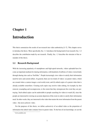 Chapter 1
Introduction
This thesis summarizes the results of our research into video authenticity [1–7]. This chapter serves
to introduce the thesis. More speciﬁcally, Sec. 1.1 introduces the background of our research; Sec. 1.2
describes the contribution made by our research. Finally, Sec. 1.3 describes the structure of the re-
mainder of this thesis.
1.1 Research Background
With the increasing popularity of smartphones and high-speed networks, videos uploaded have be-
come an important medium for sharing information, with hundreds of millions of videos viewed daily
through sharing sites such as YouTube 1. People increasingly view videos to satisfy their information
need for news and current affairs. In general, there are two kinds of videos: (a) parent videos, which
are created when a camera images a real-world event; and (b) edited copies of a parent video that is
already available somewhere. Creating such copies may involve video editing, for example, by shot
removal, resampling and recompression, to the extent that they misrepresent the event they are por-
traying. Such edited copies can be undesirable to people searching for videos to watch [8], since the
people are interested in viewing an accurate depiction of the event in order to satisfy their information
need. In other words, they are interested in the video that retains the most information from the parent
video – the most authentic video.
For the purposes of this thesis, we deﬁne authenticity of an edited video as the proportion of
information the edited video contains from its parent video. To the best of our knowledge, we are the
1
www.youtube.com
1
 