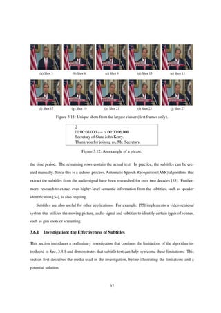(a) Shot 3 (b) Shot 6 (c) Shot 9 (d) Shot 13 (e) Shot 15
(f) Shot 17 (g) Shot 19 (h) Shot 21 (i) Shot 25 (j) Shot 27
Figure 3.11: Unique shots from the largest cluster (ﬁrst frames only).
2
00:00:03,000 −− > 00:00:06,000
Secretary of State John Kerry.
Thank you for joining us, Mr. Secretary.
Figure 3.12: An example of a phrase.
the time period. The remaining rows contain the actual text. In practice, the subtitles can be cre-
ated manually. Since this is a tedious process, Automatic Speech Recognition (ASR) algorithms that
extract the subtitles from the audio signal have been researched for over two decades [53]. Further-
more, research to extract even higher-level semantic information from the subtitles, such as speaker
identiﬁcation [54], is also ongoing.
Subtitles are also useful for other applications. For example, [55] implements a video retrieval
system that utilizes the moving picture, audio signal and subtitles to identify certain types of scenes,
such as gun shots or screaming.
3.6.1 Investigation: the Effectiveness of Subtitles
This section introduces a preliminary investigation that conﬁrms the limitations of the algorithm in-
troduced in Sec. 3.4.1 and demonstrates that subtitle text can help overcome these limitations. This
section ﬁrst describes the media used in the investigation, before illustrating the limitations and a
potential solution.
37
 