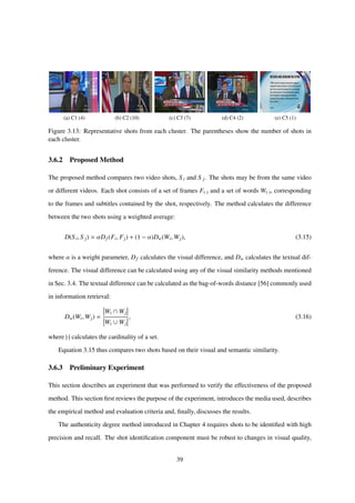 (a) C1 (4) (b) C2 (10) (c) C3 (7) (d) C4 (2) (e) C5 (1)
Figure 3.13: Representative shots from each cluster. The parentheses show the number of shots in
each cluster.
3.6.2 Proposed Method
The proposed method compares two video shots, Si and S j. The shots may be from the same video
or different videos. Each shot consists of a set of frames F(·) and a set of words W(·), corresponding
to the frames and subtitles contained by the shot, respectively. The method calculates the difference
between the two shots using a weighted average:
D(Si, S j) = αDf (Fi, Fj) + (1 − α)Dw(Wi, Wj), (3.15)
where α is a weight parameter, Df calculates the visual difference, and Dw calculates the textual dif-
ference. The visual difference can be calculated using any of the visual similarity methods mentioned
in Sec. 3.4. The textual difference can be calculated as the bag-of-words distance [56] commonly used
in information retrieval:
Dw(Wi, Wj) =
Wi ∩ Wj
Wi ∪ Wj
, (3.16)
where |·| calculates the cardinality of a set.
Equation 3.15 thus compares two shots based on their visual and semantic similarity.
3.6.3 Preliminary Experiment
This section describes an experiment that was performed to verify the effectiveness of the proposed
method. This section ﬁrst reviews the purpose of the experiment, introduces the media used, describes
the empirical method and evaluation criteria and, ﬁnally, discusses the results.
The authenticity degree method introduced in Chapter 4 requires shots to be identiﬁed with high
precision and recall. The shot identiﬁcation component must be robust to changes in visual quality,
39
 