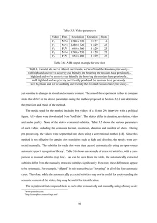 Table 3.5: Video parameters
Video Fmt. Resolution Duration Shots
V1 MP4 1280 × 720 01:27 6
V2 MP4 1280 × 720 11:29 23
V3 FLV 640 × 360 11:29 23
V4 MP4 1280 × 720 11:29 23
V5 FLV 854 × 480 11:29 23
Table 3.6: ASR output example for one shot
Well, I, I would, uh, we’ve offered our friends, we’ve offered the Russians previously...
well highland and we’ve austerity our friendly the hovering the russians have previously...
highland and we’ve austerity our friendly the hovering the russians have previously...
well highland and we poverty our friendly pondered the russians have previously...
well highland and we’ve austerity our friendly the hovered russians have previously...
yet sensitive to changes in visual and semantic content. The aim of this experiment is thus to compare
shots that differ in the above parameters using the method proposed in Section 3.6.2 and determine
the precision and recall of the method.
The media used for the method includes ﬁve videos of a 11min 29s interview with a political
ﬁgure. All videos were downloaded from YouTube1. The videos differ in duration, resolution, video
and audio quality. None of the videos contained subtitles. Table 3.5 shows the various parameters
of each video, including the container format, resolution, duration and number of shots. During
pre-processing, the videos were segmented into shots using a conventional method [41]. Since this
method is not effective for certain shot transitions such as fade and dissolve, the results were cor-
rected manually. The subtitles for each shot were then created automatically using an open-source
automatic speech recognition library2. Table 3.6 shows an example of extracted subtitles, with a com-
parison to manual subtitles (top line). As can be seen from the table, the automatically extracted
subtitles differ from the manually extracted subtitles signiﬁcantly. However, these differences appear
to be systematic. For example, “offered” is mis-transcribed as “hovering” in all of the four automatic
cases. Therefore, while the automatically extracted subtitles may not be useful for understanding the
semantic content of the video, they may be useful for identiﬁcation.
The experiment ﬁrst compared shots to each other exhaustively and manually, using a binary scale:
1
www.youtube.com
2
http://cmusphinx.sourceforge.net/
40
 