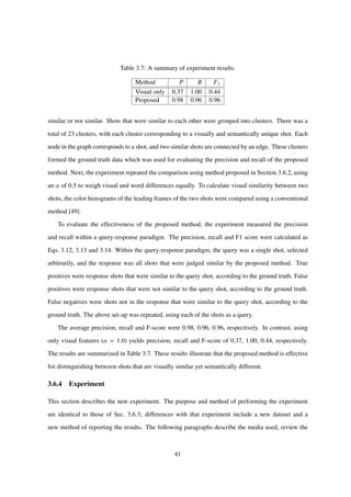 Table 3.7: A summary of experiment results.
Method P R F1
Visual only 0.37 1.00 0.44
Proposed 0.98 0.96 0.96
similar or not similar. Shots that were similar to each other were grouped into clusters. There was a
total of 23 clusters, with each cluster corresponding to a visually and semantically unique shot. Each
node in the graph corresponds to a shot, and two similar shots are connected by an edge. These clusters
formed the ground truth data which was used for evaluating the precision and recall of the proposed
method. Next, the experiment repeated the comparison using method proposed in Section 3.6.2, using
an α of 0.5 to weigh visual and word differences equally. To calculate visual similarity between two
shots, the color histograms of the leading frames of the two shots were compared using a conventional
method [49].
To evaluate the effectiveness of the proposed method, the experiment measured the precision
and recall within a query-response paradigm. The precision, recall and F1 score were calculated as
Eqs. 3.12, 3.13 and 3.14. Within the query-response paradigm, the query was a single shot, selected
arbitrarily, and the response was all shots that were judged similar by the proposed method. True
positives were response shots that were similar to the query shot, according to the ground truth. False
positives were response shots that were not similar to the query shot, according to the ground truth.
False negatives were shots not in the response that were similar to the query shot, according to the
ground truth. The above set-up was repeated, using each of the shots as a query.
The average precision, recall and F-score were 0.98, 0.96, 0.96, respectively. In contrast, using
only visual features (α = 1.0) yields precision, recall and F-score of 0.37, 1.00, 0.44, respectively.
The results are summarized in Table 3.7. These results illustrate that the proposed method is effective
for distinguishing between shots that are visually similar yet semantically different.
3.6.4 Experiment
This section describes the new experiment. The purpose and method of performing the experiment
are identical to those of Sec. 3.6.3; differences with that experiment include a new dataset and a
new method of reporting the results. The following paragraphs describe the media used, review the
41
 