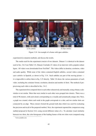 (a) No subtitles (b) Open subtitles
Figure 3.14: An example of a frame with open subtitles.
experiment & evaluation methods, and discuss the results.
The media used for the experiment consists of two datasets. Dataset 1 is identical to the dataset
used in Sec. 3.6.3 (see Table 3.5). Dataset 2 includes 21 videos of an interview with a popular culture
ﬁgure. All videos were downloaded from YouTube3. The videos differ in duration, resolution, video
and audio quality. While none of the videos contained English subtitles, several videos contained
open subtitles in Spanish, as shown in Fig. 3.14. Such subtitles are part of the moving picture —
it is impossible to utilize them in Eq. 3.15 directly. Table 3.8 shows the various parameters of each
video, including the container format, resolution, duration and number of shots. The method of pre-
processing each video is described in Sec. 3.6.3.
The experiment ﬁrst compared shots to each other exhaustively and manually, using a binary scale:
similar or not similar. Shots that were similar to each other were grouped into clusters. There was a
total of 98 clusters, with each cluster corresponding to a visually and semantically unique shot. Next,
a graph was created, where each node in the graph corresponds to a shot, and two similar shots are
connected by an edge. These clusters formed the ground truth data which was used for evaluating
the precision and recall of the proposed method. Next, the experiment repeated the comparison using
method proposed in Section 3.6.2, using several different values of α. To calculate visual similarity
between two shots, the color histograms of the leading frames of the two shots were compared using
3
www.youtube.com
42
 