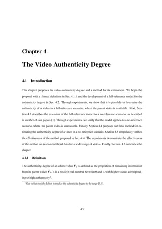 Chapter 4
The Video Authenticity Degree
4.1 Introduction
This chapter proposes the video authenticity degree and a method for its estimation. We begin the
proposal with a formal deﬁnition in Sec. 4.1.1 and the development of a full-reference model for the
authenticity degree in Sec. 4.2. Through experiments, we show that it is possible to determine the
authenticity of a video in a full-reference scenario, where the parent video is available. Next, Sec-
tion 4.3 describes the extension of the full-reference model to a no-reference scenario, as described
in another of our papers [3]. Through experiments, we verify that the model applies to a no-reference
scenario, where the parent video is unavailable. Finally, Section 4.4 proposes our ﬁnal method for es-
timating the authenticity degree of a video in a no-reference scenario. Section 4.5 empirically veriﬁes
the effectiveness of the method proposed in Sec. 4.4. The experiments demonstrate the effectiveness
of the method on real and artiﬁcial data for a wide range of videos. Finally, Section 4.6 concludes the
chapter.
4.1.1 Deﬁnition
The authenticity degree of an edited video Vj is deﬁned as the proportion of remaining information
from its parent video V0. It is a positive real number between 0 and 1, with higher values correspond-
ing to high authenticity1.
1
Our earlier models did not normalize the authenticity degree to the range [0, 1].
45
 