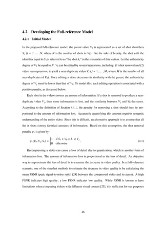 4.2 Developing the Full-reference Model
4.2.1 Initial Model
In the proposed full-reference model, the parent video V0 is represented as a set of shot identiﬁers
S i (i = 1, . . . , N, where N is the number of shots in V0). For the sake of brevity, the shot with the
identiﬁer equal to S i is referred to as “the shot S i” in the remainder of this section. Let the authenticity
degree of V0 be equal to N. V0 can be edited by several operations, including: (1) shot removal and (2)
video recompression, to yield a near-duplicate video Vj (j = 1, . . . , M, where M is the number of all
near-duplicates of V0). Since editing a video decreases its similarity with the parent, the authenticity
degree of Vj must be lower than that of V0. To model this, each editing operation is associated with a
positive penalty, as discussed below.
Each shot in the video conveys an amount of information. If a shot is removed to produce a near-
duplicate video Vj, then some information is lost, and the similarity between Vj and V0 decreases.
According to the deﬁnition of Section 4.1.1, the penalty for removing a shot should thus be pro-
portional to the amount of information lost. Accurately quantifying this amount requires semantic
understanding of the entire video. Since this is difﬁcult, an alternative approach is to assume that all
the N shots convey identical amounts of information. Based on this assumption, the shot removal
penalty p1 is given by:
p1(V0, Vj, Si) =



1 if S i ∈ V0 ∧ S i Vj
0 otherwise
. (4.1)
Recompressing a video can cause a loss of detail due to quantization, which is another form of
information loss. The amount of information loss is proportional to the loss of detail. An objective
way to approximate the loss of detail is to examine the decrease in video quality. In a full-reference
scenario, one of the simplest methods to estimate the decrease in video quality is by calculating the
mean PSNR (peak signal-to-noise ratio) [24] between the compressed video and its parent. A high
PSNR indicates high quality; a low PSNR indicates low quality. While PSNR is known to have
limitations when comparing videos with different visual content [25], it is sufﬁcient for our purposes
46
 