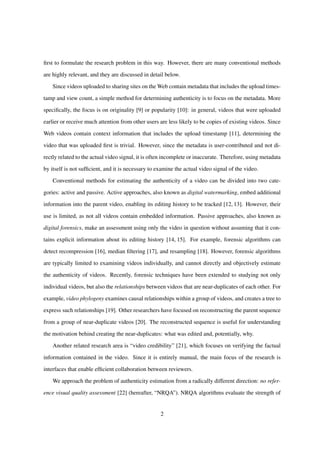 ﬁrst to formulate the research problem in this way. However, there are many conventional methods
are highly relevant, and they are discussed in detail below.
Since videos uploaded to sharing sites on the Web contain metadata that includes the upload times-
tamp and view count, a simple method for determining authenticity is to focus on the metadata. More
speciﬁcally, the focus is on originality [9] or popularity [10]: in general, videos that were uploaded
earlier or receive much attention from other users are less likely to be copies of existing videos. Since
Web videos contain context information that includes the upload timestamp [11], determining the
video that was uploaded ﬁrst is trivial. However, since the metadata is user-contributed and not di-
rectly related to the actual video signal, it is often incomplete or inaccurate. Therefore, using metadata
by itself is not sufﬁcient, and it is necessary to examine the actual video signal of the video.
Conventional methods for estimating the authenticity of a video can be divided into two cate-
gories: active and passive. Active approaches, also known as digital watermarking, embed additional
information into the parent video, enabling its editing history to be tracked [12, 13]. However, their
use is limited, as not all videos contain embedded information. Passive approaches, also known as
digital forensics, make an assessment using only the video in question without assuming that it con-
tains explicit information about its editing history [14, 15]. For example, forensic algorithms can
detect recompression [16], median ﬁltering [17], and resampling [18]. However, forensic algorithms
are typically limited to examining videos individually, and cannot directly and objectively estimate
the authenticity of videos. Recently, forensic techniques have been extended to studying not only
individual videos, but also the relationships between videos that are near-duplicates of each other. For
example, video phylogeny examines causal relationships within a group of videos, and creates a tree to
express such relationships [19]. Other researchers have focused on reconstructing the parent sequence
from a group of near-duplicate videos [20]. The reconstructed sequence is useful for understanding
the motivation behind creating the near-duplicates: what was edited and, potentially, why.
Another related research area is “video credibility” [21], which focuses on verifying the factual
information contained in the video. Since it is entirely manual, the main focus of the research is
interfaces that enable efﬁcient collaboration between reviewers.
We approach the problem of authenticity estimation from a radically different direction: no refer-
ence visual quality assessment [22] (hereafter, “NRQA”). NRQA algorithms evaluate the strength of
2
 