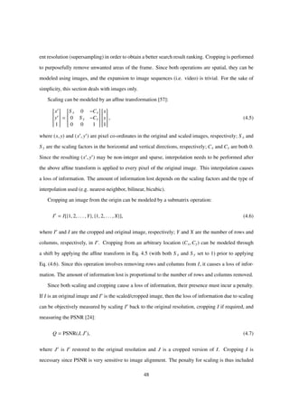 ent resolution (supersampling) in order to obtain a better search result ranking. Cropping is performed
to purposefully remove unwanted areas of the frame. Since both operations are spatial, they can be
modeled using images, and the expansion to image sequences (i.e. video) is trivial. For the sake of
simplicity, this section deals with images only.
Scaling can be modeled by an afﬁne transformation [57]:


x
y
1


=


S x 0 −Cx
0 S y −Cy
0 0 1




x
y
1


, (4.5)
where (x, y) and (x , y ) are pixel co-ordinates in the original and scaled images, respectively; S x and
S y are the scaling factors in the horizontal and vertical directions, respectively; Cx and Cy are both 0.
Since the resulting (x , y ) may be non-integer and sparse, interpolation needs to be performed after
the above afﬁne transform is applied to every pixel of the original image. This interpolation causes
a loss of information. The amount of information lost depends on the scaling factors and the type of
interpolation used (e.g. nearest-neighbor, bilinear, bicubic).
Cropping an image from the origin can be modeled by a submatrix operation:
I = I[{1, 2, . . . , Y}, {1, 2, . . . , X}], (4.6)
where I and I are the cropped and original image, respectively; Y and X are the number of rows and
columns, respectively, in I . Cropping from an arbitrary location (Cx,Cy) can be modeled through
a shift by applying the afﬁne transform in Eq. 4.5 (with both S x and S y set to 1) prior to applying
Eq. (4.6). Since this operation involves removing rows and columns from I, it causes a loss of infor-
mation. The amount of information lost is proportional to the number of rows and columns removed.
Since both scaling and cropping cause a loss of information, their presence must incur a penalty.
If I is an original image and I is the scaled/cropped image, then the loss of information due to scaling
can be objectively measured by scaling I back to the original resolution, cropping I if required, and
measuring the PSNR [24]:
Q = PSNR(J, J ), (4.7)
where J is I restored to the original resolution and J is a cropped version of I. Cropping I is
necessary since PSNR is very sensitive to image alignment. The penalty for scaling is thus included
48
 