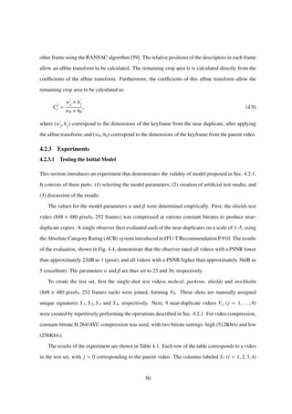 other frame using the RANSAC algorithm [59]. The relative positions of the descriptors in each frame
allow an afﬁne transform to be calculated. The remaining crop area is is calculated directly from the
coefﬁcients of the afﬁne transform. Furthermore, the coefﬁcients of this afﬁne transform allow the
remaining crop area to be calculated as:
C
j
i =
wj × hj
w0 × h0
, (4.9)
where (wj, hj) correspond to the dimensions of the keyframe from the near duplicate, after applying
the afﬁne transform; and (w0, h0) correspond to the dimensions of the keyframe from the parent video.
4.2.3 Experiments
4.2.3.1 Testing the Initial Model
This section introduces an experiment that demonstrates the validity of model proposed in Sec. 4.2.1.
It consists of three parts: (1) selecting the model parameters; (2) creation of artiﬁcial test media; and
(3) discussion of the results.
The values for the model parameters α and β were determined empirically. First, the shields test
video (848 × 480 pixels, 252 frames) was compressed at various constant bitrates to produce near-
duplicate copies. A single observer then evaluated each of the near-duplicates on a scale of 1–5, using
the Absolute Category Rating (ACR) system introduced in ITU-T Recommendation P.910. The results
of the evaluation, shown in Fig. 4.4, demonstrate that the observer rated all videos with a PSNR lower
than approximately 23dB as 1 (poor), and all videos with a PSNR higher than approximately 36dB as
5 (excellent). The parameters α and β are thus set to 23 and 36, respectively.
To create the test set, ﬁrst the single-shot test videos mobcal, parkrun, shields and stockholm
(848 × 480 pixels, 252 frames each) were joined, forming V0. These shots are manually assigned
unique signatures S 1, S 2, S 3 and S 4, respectively. Next, 9 near-duplicate videos Vj (j = 1, . . . , 9)
were created by repetitively performing the operations described in Sec. 4.2.1. For video compression,
constant-bitrate H.264/AVC compression was used, with two bitrate settings: high (512Kb/s) and low
(256Kb/s).
The results of the experiment are shown in Table 4.1. Each row of the table corresponds to a video
in the test set, with j = 0 corresponding to the parent video. The columns labeled S i (i = 1, 2, 3, 4)
50
 