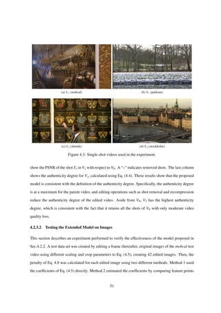 (a) S1 (mobcal) (b) S2 (parkrun)
(c) S 3 (shields) (d) S4 (stockholm)
Figure 4.3: Single-shot videos used in the experiment.
show the PSNR of the shot S i in Vj with respect to V0. A “–” indicates removed shots. The last column
shows the authenticity degree for Vj, calculated using Eq. (4.4). These results show that the proposed
model is consistent with the deﬁnition of the authenticity degree. Speciﬁcally, the authenticity degree
is at a maximum for the parent video, and editing operations such as shot removal and recompression
reduce the authenticity degree of the edited video. Aside from V0, V3 has the highest authenticity
degree, which is consistent with the fact that it retains all the shots of V0 with only moderate video
quality loss.
4.2.3.2 Testing the Extended Model on Images
This section describes an experiment performed to verify the effectiveness of the model proposed in
Sec.4.2.2. A test data set was created by editing a frame (hereafter, original image) of the mobcal test
video using different scaling and crop parameters to Eq. (4.5), creating 42 edited images. Then, the
penalty of Eq. 4.8 was calculated for each edited image using two different methods. Method 1 used
the coefﬁcients of Eq. (4.5) directly. Method 2 estimated the coefﬁcients by comparing feature points
51
 