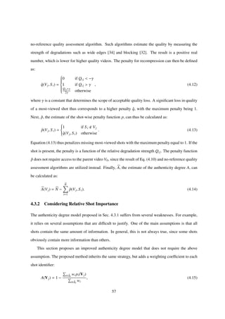 no-reference quality assessment algorithm. Such algorithms estimate the quality by measuring the
strength of degradations such as wide edges [34] and blocking [32]. The result is a positive real
number, which is lower for higher quality videos. The penalty for recompression can then be deﬁned
as:
ˆq(Vj, S i) =



0 if Qij < −γ
1 if Qij > γ
Qij+γ
2γ otherwise
, (4.12)
where γ is a constant that determines the scope of acceptable quality loss. A signiﬁcant loss in quality
of a most-viewed shot thus corresponds to a higher penalty ˆq, with the maximum penalty being 1.
Next, ˆp, the estimate of the shot-wise penalty function p, can thus be calculated as:
ˆp(Vj, S i) =



1 if S i Vj
ˆq(Vj, S i) otherwise
. (4.13)
Equation (4.13) thus penalizes missing most-viewed shots with the maximum penalty equal to 1. If the
shot is present, the penalty is a function of the relative degradation strength Qij. The penalty function
ˆp does not require access to the parent video V0, since the result of Eq. (4.10) and no-reference quality
assessment algorithms are utilized instead. Finally, A, the estimate of the authenticity degree A, can
be calculated as:
A(Vj) = N −
N
i=1
ˆp(Vj, S i). (4.14)
4.3.2 Considering Relative Shot Importance
The authenticity degree model proposed in Sec. 4.3.1 suffers from several weaknesses. For example,
it relies on several assumptions that are difﬁcult to justify. One of the main assumptions is that all
shots contain the same amount of information. In general, this is not always true, since some shots
obviously contain more information than others.
This section proposes an improved authenticity degree model that does not require the above
assumption. The proposed method inherits the same strategy, but adds a weighting coefﬁcient to each
shot identiﬁer:
A(Vj) = 1 −
i∈ˆI0
wi pi(Vj)
i∈ˆI0
wi
, (4.15)
57
 