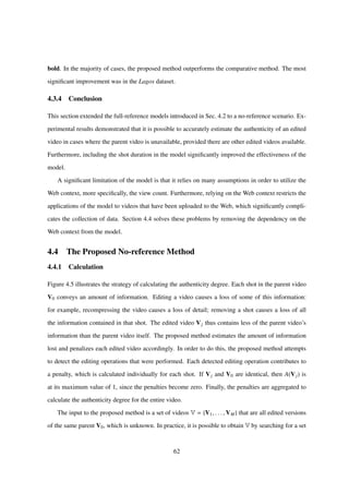 bold. In the majority of cases, the proposed method outperforms the comparative method. The most
signiﬁcant improvement was in the Lagos dataset.
4.3.4 Conclusion
This section extended the full-reference models introduced in Sec. 4.2 to a no-reference scenario. Ex-
perimental results demonstrated that it is possible to accurately estimate the authenticity of an edited
video in cases where the parent video is unavailable, provided there are other edited videos available.
Furthermore, including the shot duration in the model signiﬁcantly improved the effectiveness of the
model.
A signiﬁcant limitation of the model is that it relies on many assumptions in order to utilize the
Web context, more speciﬁcally, the view count. Furthermore, relying on the Web context restricts the
applications of the model to videos that have been uploaded to the Web, which signiﬁcantly compli-
cates the collection of data. Section 4.4 solves these problems by removing the dependency on the
Web context from the model.
4.4 The Proposed No-reference Method
4.4.1 Calculation
Figure 4.5 illustrates the strategy of calculating the authenticity degree. Each shot in the parent video
V0 conveys an amount of information. Editing a video causes a loss of some of this information:
for example, recompressing the video causes a loss of detail; removing a shot causes a loss of all
the information contained in that shot. The edited video Vj thus contains less of the parent video’s
information than the parent video itself. The proposed method estimates the amount of information
lost and penalizes each edited video accordingly. In order to do this, the proposed method attempts
to detect the editing operations that were performed. Each detected editing operation contributes to
a penalty, which is calculated individually for each shot. If Vj and V0 are identical, then A(Vj) is
at its maximum value of 1, since the penalties become zero. Finally, the penalties are aggregated to
calculate the authenticity degree for the entire video.
The input to the proposed method is a set of videos V = {V1, . . . , VM} that are all edited versions
of the same parent V0, which is unknown. In practice, it is possible to obtain V by searching for a set
62
 